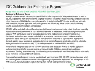 IDC Guidance for Enterprise Buyers
6
Per IDC “Cloud and Drive for WAN Efficiencies Power Move to SD-WAN” , 2016
Guidance for Enterprise Buyers
Although SD-WAN borrows the core principles of SDN, its value proposition for enterprises stands on its own. In
fact, IDC expects that many enterprises that adopt SD-WAN may not yet have made meaningful strides toward SDN
in their datacenters. SD-WAN offers compelling value for its ability to defray MPLS costs, simplify and automate
WAN operations, improve application traffic management, and dynamically deliver on the cost and efficiency
benefits associated with intelligent path selection.
SD-WAN will be particularly relevant for enterprises that have adopted or are adopting hybrid cloud and especially
those that are availing themselves of SaaS application services. In these cases, there is a strong motivation to
reassess WAN architectures used for application delivery. What made eminent sense on the WAN when
client/server applications were housed exclusively in an enterprise datacenter does not make sense when
applications reside in the public cloud as well as in the enterprise datacenter or a private cloud. Hybrid cloud
demands a policy-based approach to application delivery at branch offices and remote sites, one that potentially
leverages broadband Internet and 4G (LTE) technologies as well as traditional VPNs and MPLS.
In this context, enterprises also can use SD-WAN to balance loads across the WAN or to monitor application
performance and send traffic over cost-optimal or the most reliable WAN links, depending on application
requirements. Similarly, enterprises using cloud-based applications can benefit from SD-WAN's ability to route traffic
to and from cloud services and branch locations.
Enterprises facing skills gaps or resource constraints will want to consider CSP SD-WAN managed services, which
reduce management overhead and related costs by providing comprehensive deployment and management of SD-
WAN solutions, typically based on product offerings from market- leading SD-WAN vendors.
 
