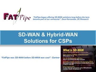 SD-WAN & Hybrid-WAN
Solutions for CSPs
“FatPipe was SD-WAN before SD-WAN was cool”: Gartner
“FatPipe began offering SD-WAN solutions long before the term
became part of our vernacular”: Zeus Kerravelas, ZK Research
 