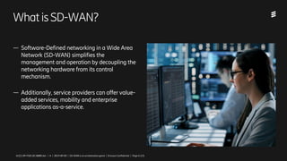 Ericsson Internal | 2018-02-214/221 09-FGB 101 0800 Uen | A | 2019-09-03 | SD-WAN is an orchestration game | Ericsson Confidential | Page 4 (13)
WhatisSD-WAN?
— Software-Defined networking in a Wide Area
Network (SD-WAN) simplifies the
management and operation by decoupling the
networking hardware from its control
mechanism.
— Additionally, service providers can offer value-
added services, mobility and enterprise
applications as-a-service.
4/221 09-FGB 101 0800 Uen | A | 2019-09-03 | SD-WAN is an orchestration game | Ericsson Confidential | Page 4 (13)
 