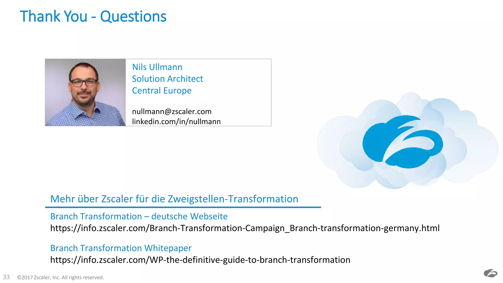 ©2017 Zscaler, Inc. All rights reserved.33
Thank You - Questions
Mehr über Zscaler für die Zweigstellen-Transformation
Branch Transformation – deutsche Webseite
https://info.zscaler.com/Branch-Transformation-Campaign_Branch-transformation-germany.html
Nils Ullmann
Solution Architect
Central Europe
nullmann@zscaler.com
linkedin.com/in/nullmann
Branch Transformation Whitepaper
https://info.zscaler.com/WP-the-definitive-guide-to-branch-transformation
 