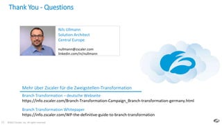 ©2017 Zscaler, Inc. All rights reserved.33
Thank You - Questions
Mehr über Zscaler für die Zweigstellen-Transformation
Branch Transformation – deutsche Webseite
https://info.zscaler.com/Branch-Transformation-Campaign_Branch-transformation-germany.html
Nils Ullmann
Solution Architect
Central Europe
nullmann@zscaler.com
linkedin.com/in/nullmann
Branch Transformation Whitepaper
https://info.zscaler.com/WP-the-definitive-guide-to-branch-transformation
 