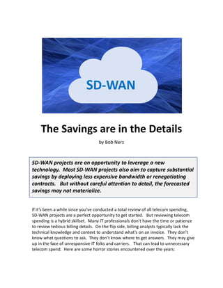 The Savings are in the Details
by Bob Nerz
SD-WAN projects are an opportunity to leverage a new
technology. Most SD-WAN projects also aim to capture substantial
savings by deploying less expensive bandwidth or renegotiating
contracts. But without careful attention to detail, the forecasted
savings may not materialize.
If it’s been a while since you’ve conducted a total review of all telecom spending,
SD-WAN projects are a perfect opportunity to get started. But reviewing telecom
spending is a hybrid skillset. Many IT professionals don’t have the time or patience
to review tedious billing details. On the flip side, billing analysts typically lack the
technical knowledge and context to understand what’s on an invoice. They don’t
know what questions to ask. They don’t know where to get answers. They may give
up in the face of unresponsive IT folks and carriers. That can lead to unnecessary
telecom spend. Here are some horror stories encountered over the years:
SD-WAN
 