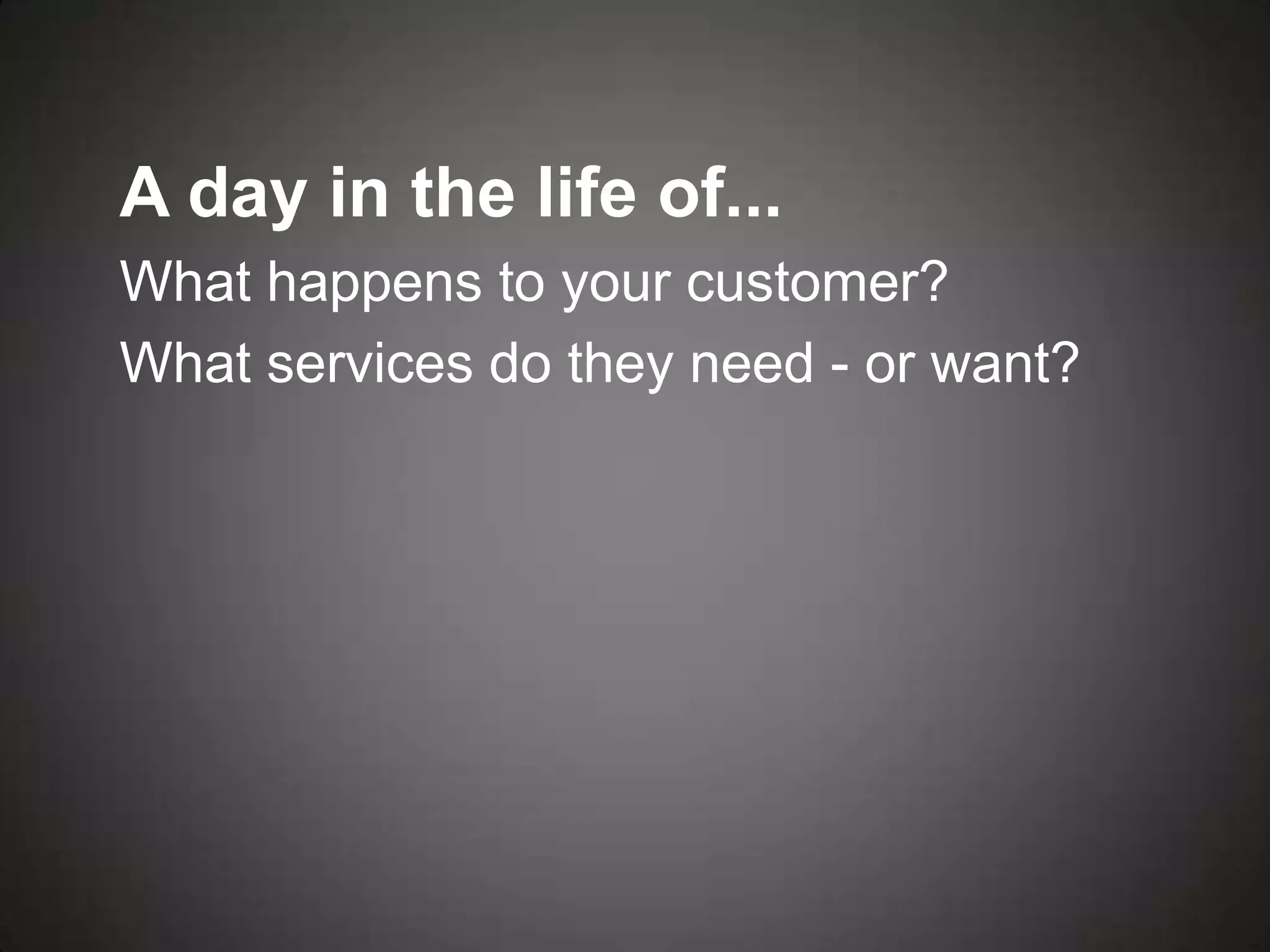A day in the life of...
What happens to your customer?
What services do they need - or want?
 