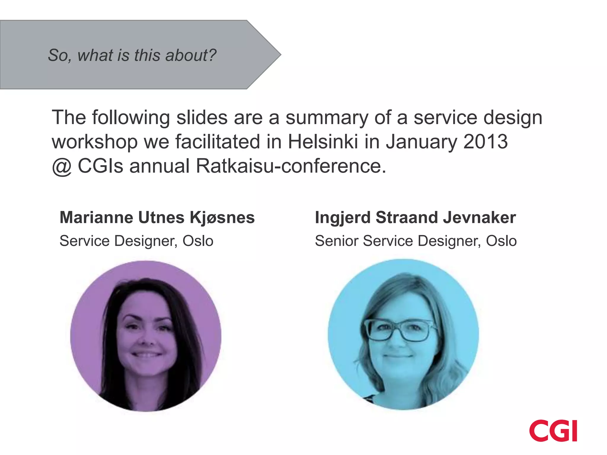 So, what is this about?


The following slides are a summary of a service design
workshop we facilitated in Helsinki in January 2013
@ CGIs annual Ratkaisu-conference.

 Marianne Utnes Kjøsnes     Ingjerd Straand Jevnaker
 Service Designer, Oslo     Senior Service Designer, Oslo
 