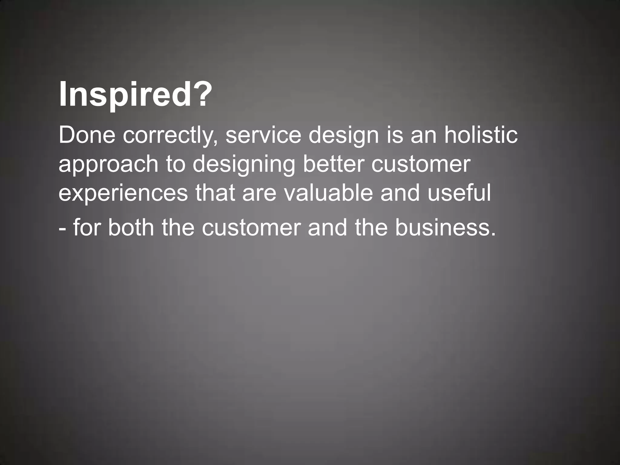 Inspired?
Done correctly, service design is an holistic
approach to designing better customer
experiences that are valuable and useful
- for both the customer and the business.
 