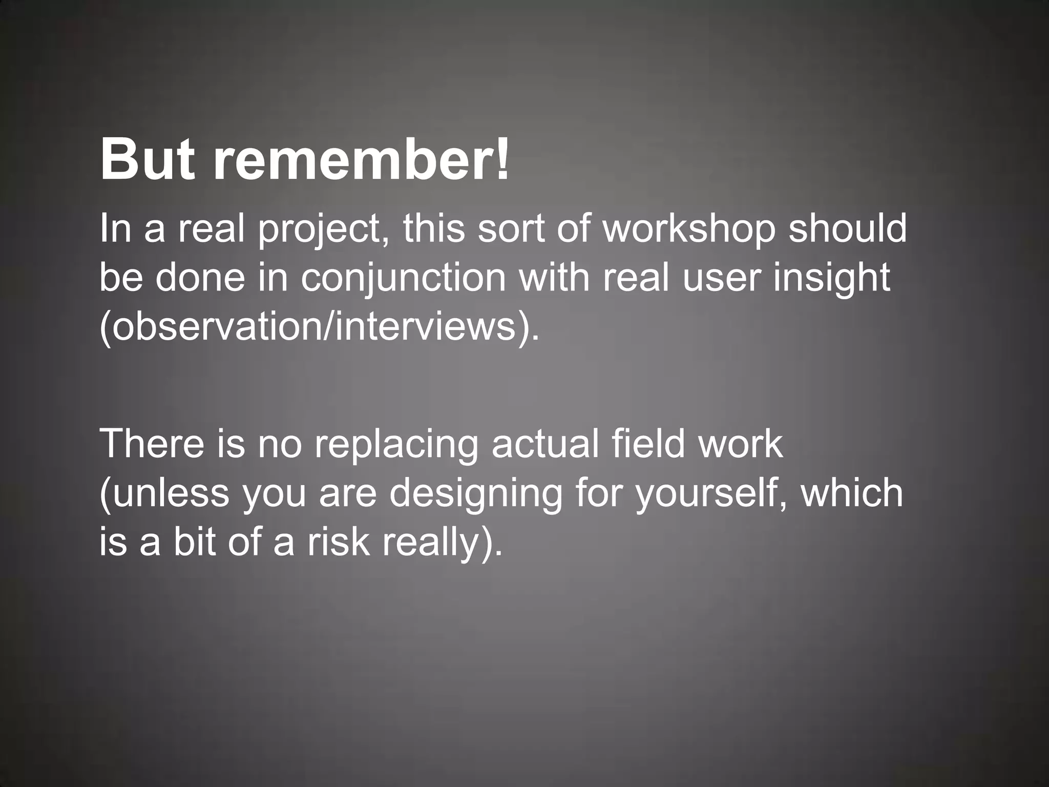 But remember!
In a real project, this sort of workshop should
be done in conjunction with real user insight
(observation/interviews).

There is no replacing actual field work
(unless you are designing for yourself, which
is a bit of a risk really).
 