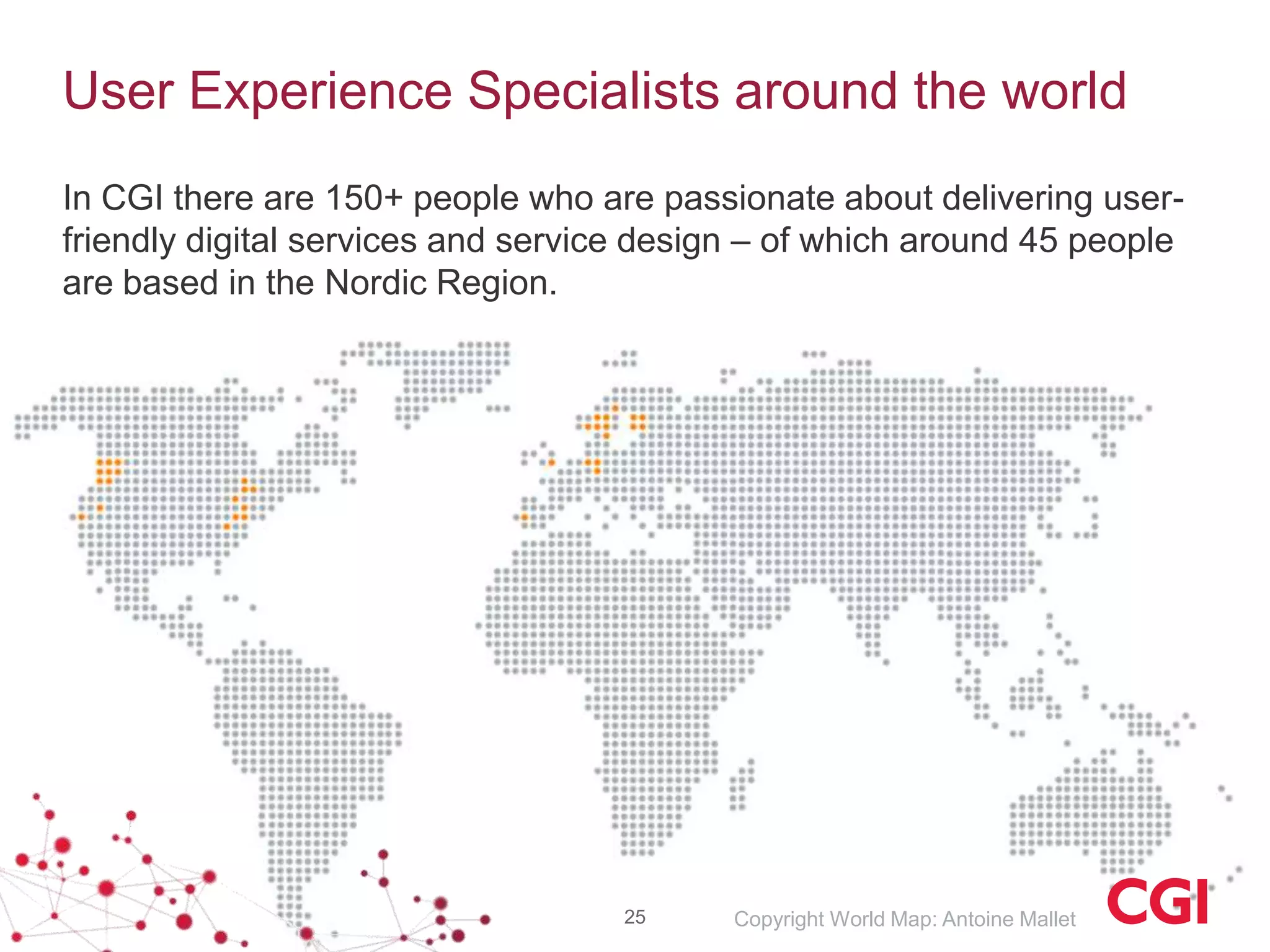 User Experience Specialists around the world
In CGI there are 150+ people who are passionate about delivering user-
friendly digital services and service design – of which around 45 people
are based in the Nordic Region.




                                    25     Copyright World Map: Antoine Mallet
 