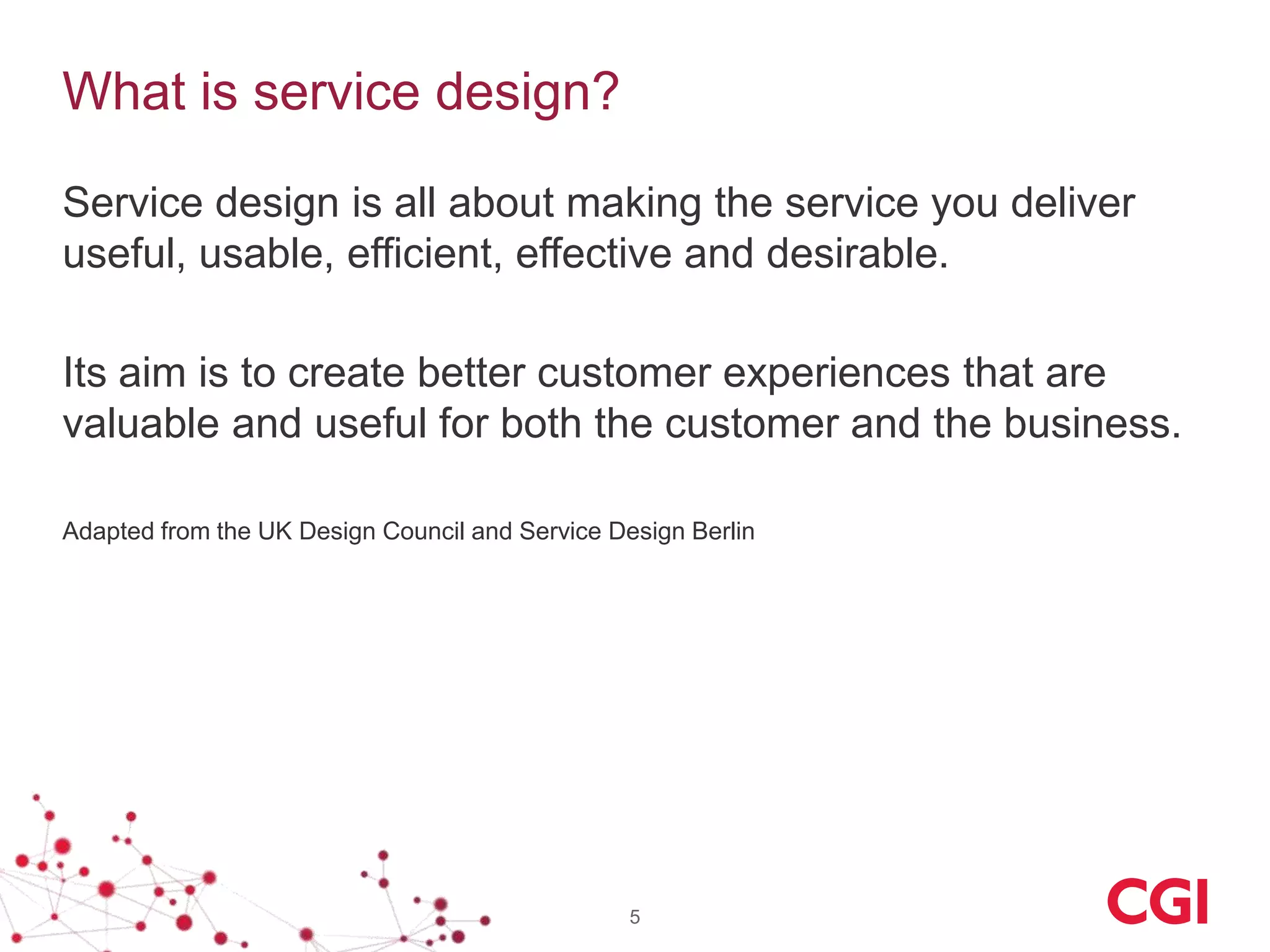 What is service design?

Service design is all about making the service you deliver
useful, usable, efficient, effective and desirable.

Its aim is to create better customer experiences that are
valuable and useful for both the customer and the business.

Adapted from the UK Design Council and Service Design Berlin




                                                 5
 