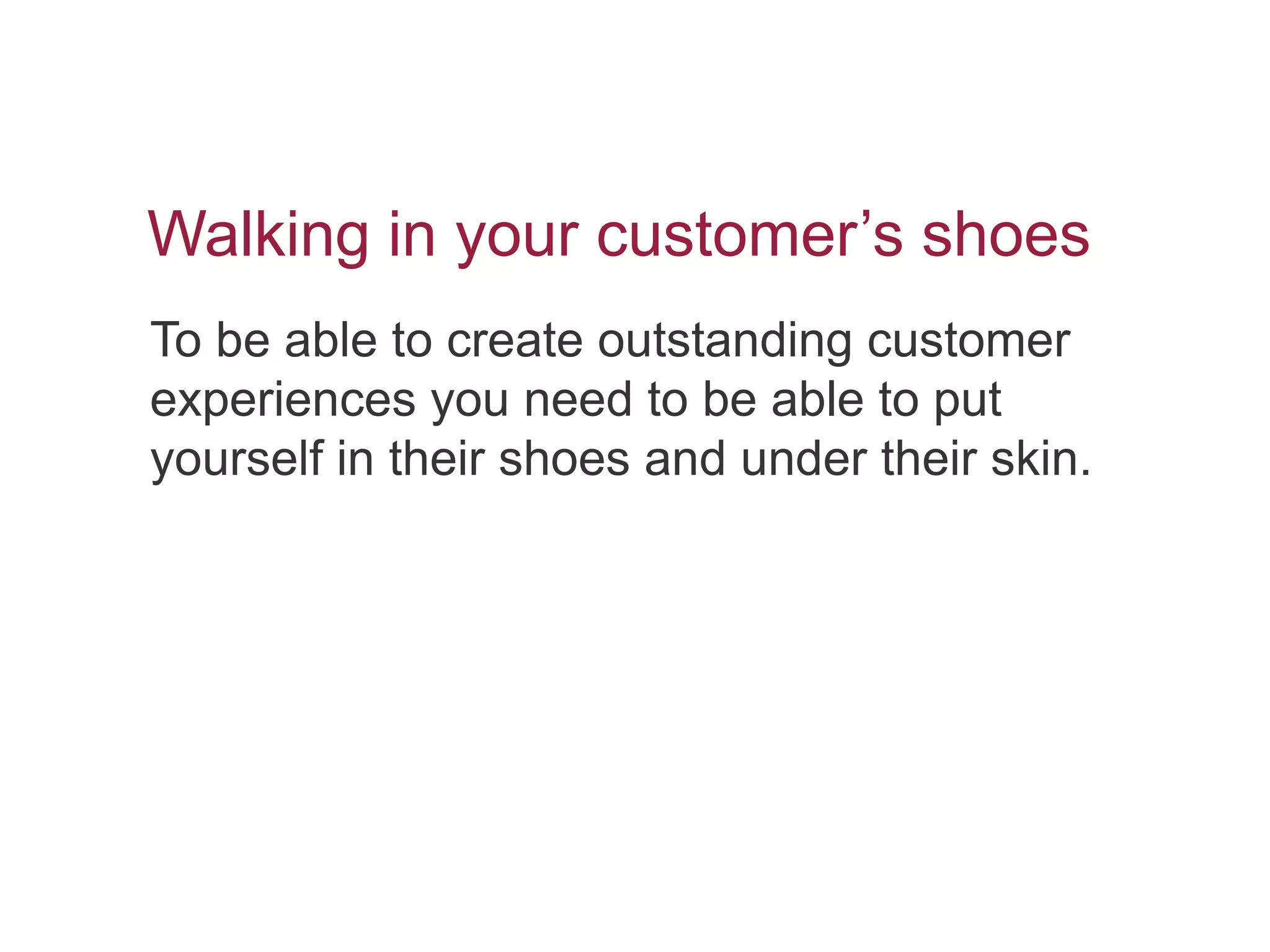 Walking in your customer’s shoes
To be able to create outstanding customer
experiences you need to be able to put
yourself in their shoes and under their skin.
 