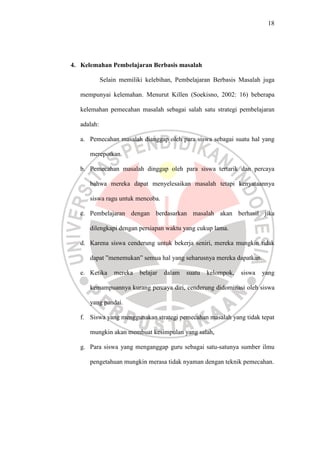 18




4. Kelemahan Pembelajaran Berbasis masalah

             Selain memiliki kelebihan, Pembelajaran Berbasis Masalah juga

   mempunyai kelemahan. Menurut Killen (Soekisno, 2002: 16) beberapa

   kelemahan pemecahan masalah sebagai salah satu strategi pembelajaran

   adalah:

   a. Pemecahan masalah dianggap oleh para siswa sebagai suatu hal yang

      merepotkan.

   b. Pemecahan masalah dinggap oleh para siswa tertarik dan percaya

      bahwa mereka dapat menyelesaikan masalah tetapi kenyataannya

      siswa ragu untuk mencoba.

   c. Pembelajaran dengan berdasarkan masalah akan berhasil jika

      dilengkapi dengan persiapan waktu yang cukup lama.

   d. Karena siswa cenderung untuk bekerja seniri, mereka mungkin tidak

      dapat ”menemukan” semua hal yang seharusnya mereka dapatkan.

   e. Ketika     mereka   belajar   dalam   suatu   kelompok,   siswa   yang

      kemampuannya kurang percaya diri, cenderung didominasi oleh siswa

      yang pandai.

   f. Siswa yang menggunakan strategi pemecahan masalah yang tidak tepat

      mungkin akan membuat kesimpulan yang salah,

   g. Para siswa yang menganggap guru sebagai satu-satunya sumber ilmu

      pengetahuan mungkin merasa tidak nyaman dengan teknik pemecahan.
 