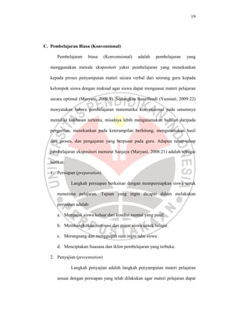 19




C. Pembelajaran Biasa (Konvensional)

      Pembelajaran    biasa      (Konvensional)   adalah   pembelajaran   yang

   menggunakan metode ekspositori yakni pembelajaran yang menekankan

   kepada proses penyampaian materi secara verbal dari seorang guru kepada

   kelompok siswa dengan maksud agar siswa dapat menguasai materi pelajaran

   secara optimal (Maryani, 2008:9). Sedangkan Ruseffendi (Yusniati, 2009:22)

   menyatakan bahwa pembelajaran matematika konvensional pada umumnya

   memiliki kekhasan tertentu, misalnya lebih mengutamakan hafalan daripada

   pengertian, menekankan pada keterampilan berhitung, mengutamakan hasil

   dari proses, dan pengajaran yang berpusat pada guru. Adapun tahap-tahap

   pembelajaran ekspositori menurut Sanjaya (Maryani, 2008:21) adalah sebagai

   berikut:

   1. Persiapan (preparation)

              Langkah persiapan berkaitan dengan mempersiapkan siswa untuk

      menerima pelajaran. Tujuan yang ingin dicapai dalam melakukan

      persiapan adalah:

      a. Mengajak siswa keluar dari kondisi mental yang pasif.

      b. Membangkitkan motivasi dan minat siswa untuk belajar.

      c. Merangsang dan menggugah rasa ingin tahu siswa .

      d. Menciptakan Suasana dan iklim pembelajaran yang terbuka.

   2. Penyajian (presentation)

              Langkah penyajian adalah langkah penyampaian materi pelajaran

      sesuai dengan persiapan yang telah dilakukan agar materi pelajaran dapat
 