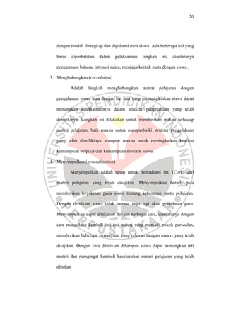 20




   dengan mudah ditangkap dan dipahami oleh siswa. Ada beberapa hal yang

   harus   diperhatikan   dalam    pelaksanaan   langkah    ini,   diantaranya

   penggunaan bahasa, intonasi suara, menjaga kontak mata dengan siswa.

3. Menghubungkan (correlation)

           Adalah   langkah   menghubungkan      materi    pelajaran   dengan

   pengalaman siswa atau dengan hal lain yang memungkinkan siswa dapat

   menangkap keterkaitannnya dalam struktur pengetahuan yang telah

   dimilikinya. Langkah ini dilakukan untuk memberikan makna terhadap

   materi pelajaran, baik makna untuk memperbaiki struktur pengetahuan

   yang telah dimilikinya, maupun makna untuk meningkatkan kualitas

   kemampuan berpikir dan kemampuan motorik siswa.

4. Menyimpulkan (generalization)

           Menyimpulkan adalah tahap untuk memahami inti (Core) dari

   materi pelajaran yang telah disajikan. Menyimpulkan berarti pula

   memberikan keyakinan pada siswa tentang kebenaran suatu pelajaran.

   Dengan demikian siswa tidak merasa ragu lagi akan penjelasan guru.

   Menyimpulkan dapat dilakukan dengan berbagai cara, diantaranya dengan

   cara mengulang kembali inti-inti materi yang menjadi pokok persoalan,

   memberikan beberapa pertanyaan yang relevan dengan materi yang telah

   disajikan. Dengan cara demikian diharapan siswa dapat menangkap inti

   materi dan mengingat kembali keseluruhan materi pelajaran yang telah

   dibahas.
 