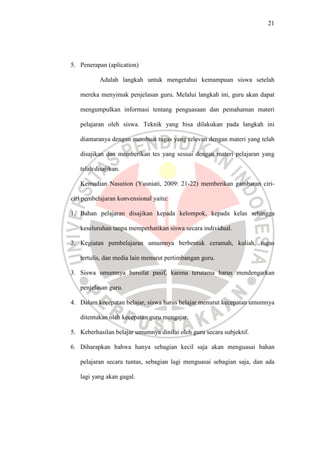 21




5. Penerapan (aplication)

           Adalah langkah untuk mengetahui kemampuan siswa setelah

   mereka menyimak penjelasan guru. Melalui langkah ini, guru akan dapat

   mengumpulkan informasi tentang penguasaan dan pemahaman materi

   pelajaran oleh siswa. Teknik yang bisa dilakukan pada langkah ini

   diantaranya dengan membuat tugas yang relevan dengan materi yang telah

   disajikan dan memberikan tes yang sesuai dengan materi pelajaran yang

   telah disajikan.

   Kemudian Nasution (Yusniati, 2009: 21-22) memberikan gambaran ciri-

ciri pembelajaran konvensional yaitu:

1. Bahan pelajaran disajikan kepada kelompok, kepada kelas sehingga

   keseluruhan tanpa memperhatikan siswa secara individual.

2. Kegiatan pembelajaran umumnya berbentuk ceramah, kuliah, tugas

   tertulis, dan media lain menurut pertimbangan guru.

3. Siswa umumnya bersifat pasif, karena terutama harus mendengarkan

   penjelasan guru.

4. Dalam kecepatan belajar, siswa harus belajar menurut kecepatan umumnya

   ditentukan oleh kecepatan guru mengajar.

5. Keberhasilan belajar umumnya dinilai oleh guru secara subjektif.

6. Diharapkan bahwa hanya sebagian kecil saja akan menguasai bahan

   pelajaran secara tuntas, sebagian lagi menguasai sebagian saja, dan ada

   lagi yang akan gagal.
 