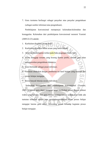 22




7. Guru terutama berfungsi sebagai penyebar atau penyalur pengetahuan

   (sebagai sumber informasi atau pengetahuan).

   Pembelajaran     konvensional   mempunyai      kelemahan-kelemahan   dan

keunggulan. Kelemahan dari pembelajaran konvensional menurut Yusniati

(2009:22-23) adalah:

1. Kurikulum disajikan secara linier.

2. Kurikulum dijadikan bahan acuan yang harus diikuti.

3. Aktivitas pembelajaran terikat pada buku pegangan (buku teks).

4. Siswa dianggap sesuatu yang kosong (kertas putih), dimana guru akan

   menggoreskan pengetahuan diatasnya.

5. Guru bertindak sebagai pusat informasi.

6. Penilaian dilakukan dengan pemberian tes hasil belajar yang terpisah dari

   proses belajar mengajar.

7. Siswa banyak bekerja secara individual.

    Sedangkan keunggulan dari pembelajaran konvensional (Yusniati,

2009:23) adalah guru dapat mengejar target kurikulum sesuai dengan alokasi

waktu yang tersedia. Dan guru merasa nyaman karena seakan-akan tidak ada

tuntutan terhadap inovasi atau perubahan-perubahan dalam proses belajar

mengajar karena guru diberi wewenang penuh terhadap kegiatan proses

belajar mengajar.
 