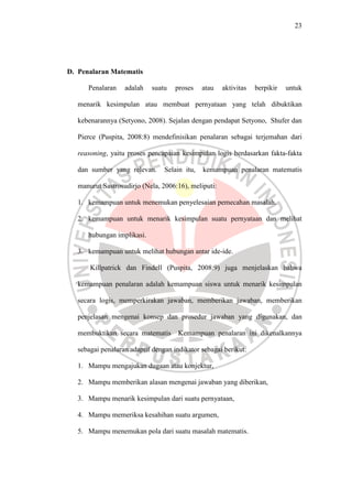 23




D. Penalaran Matematis

      Penalaran    adalah   suatu    proses    atau   aktivitas   berpikir   untuk

   menarik kesimpulan atau membuat pernyataan yang telah dibuktikan

   kebenarannya (Setyono, 2008). Sejalan dengan pendapat Setyono, Shufer dan

   Pierce (Puspita, 2008:8) mendefinisikan penalaran sebagai terjemahan dari

   reasoning, yaitu proses pencapaian kesimpulan logis berdasarkan fakta-fakta

   dan sumber yang relevan.      Selain itu,   kemampuan penalaran matematis

   manurut Sastrosudirjo (Nela, 2006:16), meliputi:

   1. kemampuan untuk menemukan penyelesaian pemecahan masalah.

   2. kemampuan untuk menarik kesimpulan suatu pernyataan dan melihat

      hubungan implikasi.

   3. kemampuan untuk melihat hubungan antar ide-ide.

       Killpatrick dan Findell (Puspita, 2008:9) juga menjelaskan bahwa

   kemampuan penalaran adalah kemampuan siswa untuk menarik kesimpulan

   secara logis, memperkirakan jawaban, memberikan jawaban, memberikan

   penjelasan mengenai konsep dan prosedur jawaban yang digunakan, dan

   membuktikan secara matematis       Kemampuan penalaran ini dikenalkannya

   sebagai penalaran adaptif dengan indikator sebagai berikut:

   1. Mampu mengajukan dugaan atau konjektur,

   2. Mampu memberikan alasan mengenai jawaban yang diberikan,

   3. Mampu menarik kesimpulan dari suatu pernyataan,

   4. Mampu memeriksa kesahihan suatu argumen,

   5. Mampu menemukan pola dari suatu masalah matematis.
 