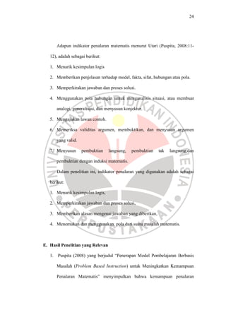 24




        Adapun indikator penalaran matematis menurut Utari (Puspita, 2008:11-

   12), adalah sebagai berikut:

   1. Menarik kesimpulan logis

   2. Memberikan penjelasan terhadap model, fakta, sifat, hubungan atau pola.

   3. Memperkirakan jawaban dan proses solusi.

   4. Menggunakan pola hubungan untuk menganalisis situasi, atau membuat

        analogi, generalisasi, dan menyusun konjektur.

   5. Mengajukan lawan contoh.

   6. Memeriksa validitas argumen, membuktikan, dan menyusun argumen

        yang valid.

   7. Menyusun        pembuktian   langsung,    pembuktian   tak   langsung,dan

        pembuktian dengan induksi matematis.

        Dalam penelitian ini, indikator penalaran yang digunakan adalah sebagai

   berikut:

   1. Menarik kesimpulan logis,

   2. Memperkirakan jawaban dan proses solusi,

   3. Memberikan alasan mengenai jawaban yang diberikan,

   4. Menemukan dan menggunakan pola dari suatu masalah matematis.



E. Hasil Penelitian yang Relevan

   1.   Puspita (2008) yang berjudul “Penerapan Model Pembelajaran Berbasis

        Masalah (Problem Based Instruction) untuk Meningkatkan Kemampuan

        Penalaran Matematis” menyimpulkan bahwa kemampuan penalaran
 