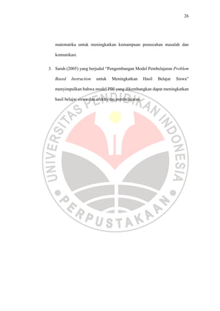 26




   matematika untuk meningkatkan kemampuan pemecahan masalah dan

   komunikasi.


3. Sarah (2005) yang berjudul “Pengembangan Model Pembelajaran Problem

   Based    Instruction   untuk    Meningkatkan        Hasil   Belajar   Siswa”

   menyimpulkan bahwa model PBI yang dikembangkan dapat meningkatkan

   hasil belajar siswa dan efektivitas pembelajaran.
 