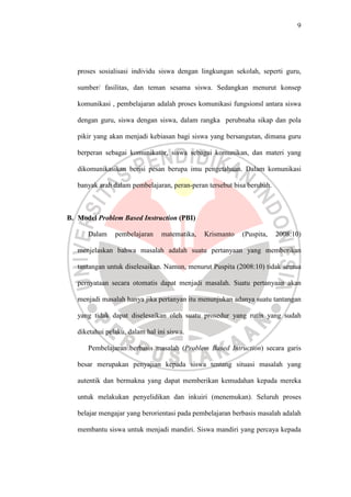 9




   proses sosialisasi individu siswa dengan lingkungan sekolah, seperti guru,

   sumber/ fasilitas, dan teman sesama siswa. Sedangkan menurut konsep

   komunikasi , pembelajaran adalah proses komunikasi fungsionsl antara siswa

   dengan guru, siswa dengan siswa, dalam rangka perubnaha sikap dan pola

   pikir yang akan menjadi kebiasan bagi siswa yang bersangutan, dimana guru

   berperan sebagai komunikator, siswa sebagai komunikan, dan materi yang

   dikomunikasikan berisi pesan berupa imu pengetahuan. Dalam komunikasi

   banyak arah dalam pembelajaran, peran-peran tersebut bisa berubah.



B. Model Problem Based Instruction (PBI)

      Dalam     pembelajaran    matematika,   Krismanto    (Puspita,    2008:10)

   menjelaskan bahwa masalah adalah suatu pertanyaan yang memberikan

   tantangan untuk diselesaikan. Namun, menurut Puspita (2008:10) tidak semua

   pernyataan secara otomatis dapat menjadi masalah. Suatu pertanyaan akan

   menjadi masalah hanya jika pertanyan itu menunjukan adanya suatu tantangan

   yang tidak dapat diselesaikan oleh suatu prosedur yang rutin yang sudah

   diketahui pelaku, dalam hal ini siswa.

      Pembelajaran berbasis masalah (Problem Based Intruction) secara garis

   besar merupakan penyajian kepada siswa tentang situasi masalah yang

   autentik dan bermakna yang dapat memberikan kemudahan kepada mereka

   untuk melakukan penyelidikan dan inkuiri (menemukan). Seluruh proses

   belajar mengajar yang berorientasi pada pembelajaran berbasis masalah adalah

   membantu siswa untuk menjadi mandiri. Siswa mandiri yang percaya kepada
 