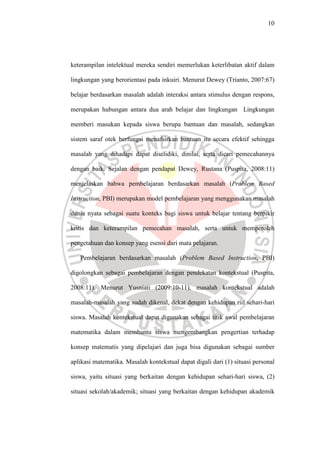 10




keterampilan intelektual mereka sendiri memerlukan keterlibatan aktif dalam

lingkungan yang berorientasi pada inkuiri. Menurut Dewey (Trianto, 2007:67)

belajar berdasarkan masalah adalah interaksi antara stimulus dengan respons,

merupakan hubungan antara dua arah belajar dan lingkungan Lingkungan

memberi masukan kepada siswa berupa bantuan dan masalah, sedangkan

sistem saraf otek berfungsi menafsirkan bantuan itu secara efektif sehingga

masalah yang dihadapi dapat diselidiki, dinilai, serta dicari pemecahannya

dengan baik. Sejalan dengan pendapat Dewey, Rustana (Puspita, 2008:11)

menjelaskan bahwa pembelajaran berdasarkan masalah (Problem Based

Instruction, PBI) merupakan model pembelajaran yang menggunakan masalah

dunia nyata sebagai suatu konteks bagi siswa untuk belajar tentang berpikir

kritis dan keterampilan pemecahan masalah, serta untuk memperoleh

pengetahuan dan konsep yang esensi dari mata pelajaran.

   Pembelajaran berdasarkan masalah (Problem Based Instruction, PBI)

digolongkan sebagai pembelajaran dengan pendekatan kontekstual (Puspita,

2008:11). Menurut Yusniati (2009:10-11), masalah kontekstual adalah

masalah-masalah yang sudah dikenal, dekat dengan kehidupan riil sehari-hari

siswa. Masalah kontekstual dapat digunakan sebagai titik awal pembelajaran

matematika dalam membantu siswa mengembangkan pengertian terhadap

konsep matematis yang dipelajari dan juga bisa digunakan sebagai sumber

aplikasi matematika. Masalah kontekstual dapat digali dari (1) situasi personal

siswa, yaitu situasi yang berkaitan dengan kehidupan sehari-hari siswa, (2)

situasi sekolah/akademik; situasi yang berkaitan dengan kehidupan akademik
 