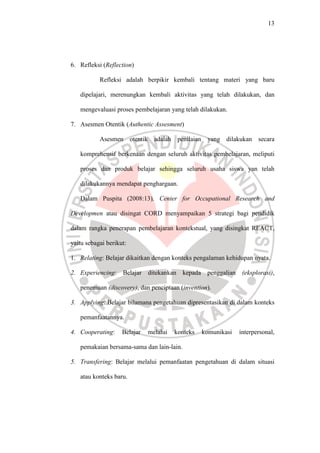 13




6. Refleksi (Reflection)

           Refleksi adalah berpikir kembali tentang materi yang baru

   dipelajari, merenungkan kembali aktivitas yang telah dilakukan, dan

   mengevaluasi proses pembelajaran yang telah dilakukan.

7. Asesmen Otentik (Authentic Assesment)

           Asesmen       otentik     adalah    penilaian    yang dilakukan     secara

   komprehensif berkenaan dengan seluruh aktivitas pembelajaran, meliputi

   proses dan produk belajar sehingga seluruh usaha siswa yan telah

   dilakukannya mendapat penghargaan.

   Dalam Puspita (2008:13), Center for Occupational Research and

Developmen atau disingat CORD menyampaikan 5 strategi bagi pendidik

dalam rangka penerapan pembelajaran kontekstual, yang disingkat REACT,

yaitu sebagai berikut:

1. Relating: Belajar dikaitkan dengan konteks pengalaman kehidupan nyata.

2. Experiencing:    Belajar ditekankan kepada penggalian                 (eksplorasi),

   penemuan (discovery), dan penciptaan (invention).

3. Applying: Belajar bilamana pengetahuan dipresentasikan di dalam konteks

   pemanfaatannya.

4. Cooperating:     Belajar        melalui    konteks      komunikasi   interpersonal,

   pemakaian bersama-sama dan lain-lain.

5. Transfering: Belajar melalui pemanfaatan pengetahuan di dalam situasi

   atau konteks baru.
 