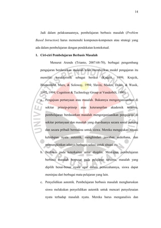14




   Jadi dalam pelaksanaannya, pembelajaran berbasis masalah (Problem

Based Intruction) harus memenuhi komponen-komponen atau strategi yang

ada dalam pembelajaran dengan pendekatan kontekstual.

1. Ciri-ciri Pembelajaran Berbasis Masalah

          Menurut Arends (Trianto, 2007:68-70), berbagai pengembang

   pengajaran berdasarkan masalah telah memberikan model pengajaran itu

   memiliki     karakteristik   sebagai   berikut   (Krajcik,   1999;   Krajcik,

   Blumenfeld, Marx, & Soloway, 1994; Slavin, Maden, Dolan, & Wasik,

   1992, 1994; Cognition & Technology Group at Vanderbilt, 1990)

   a. Pengajuan pertanyaan atau masalah. Bukannya mengorganisasikan di

      sekitar    prinsip-prinsip   atau    keterampilan    akademik     tertentu,

      pembelajaran berdasarkan masalah mengorganisasikan pengajaran di

      sekitar pertanyaan dan masalah yang dua-duanya secara sosial penting

      dan secara pribadi bermakna untuk siswa. Mereka mengajukan situasi

      kehidupan nyata autentik, menghindari jawaban sederhana, dan

      memungkinkan adanya berbagai solusi untuk situasi itu.

   b. Berfokus pada keterkaitan antar disiplin. Meskipun pembelajaran

      berbasis masalah berpusat pada pelajaran tertentu, masalah yang

      dipilih benar-benar nyata agar dalam pemecahannya, siswa dapat

      meninjau dari berbagai mata pelajaran yang lain.

   c. Penyelidikan autentik. Pembelajaran berbasis masalah mengharuskan

      siswa melakukan penyelidikan autentik untuk mencari penyelesaian

      nyata terhadap masalah nyata. Mereka harus menganalisis dan
 