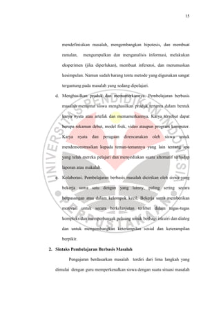 15




      mendefinisikan masalah, mengembangkan hipotesis, dan membuat

      ramalan,      mengumpulkan dan menganalisis informasi, melakukan

      eksperimen (jika diperlukan), membuat inferensi, dan merumuskan

      kesimpulan. Namun sudah barang tentu metode yang digunakan sangat

      tergantung pada masalah yang sedang dipelajari.

   d. Menghasilkan produk dan memamerkannya. Pembelajaran berbasis

      masalah menuntut siswa menghasilkan produk tertentu dalam bentuk

      karya nyata atau artefak dan memamerkannya. Karya tersebut dapat

      berupa rekaman debat, model fisik, video ataupun program komputer.

      Karya       nyata   dan   peragaan   direncanakan   oleh   siswa   untuk

      mendemonstrasikan kepada teman-temannya yang lain tentang apa

      yang telah mereka pelajari dan menyediakan suatu alternatif terhadap

      laporan atau makalah.

   e. Kolaborasi. Pembelajaran berbasis masalah dicirikan oleh siswa yang

      bekerja sama satu dengan yang lainny, paling sering secara

      berpasangan atau dalam kelompok kecil. Bekerja sama memberikan

      motivasi untuk secara berkelanjutan terlibat dalam tugas-tugas

      kompleks dan memperbanyak peluang untuk berbagi inkuiri dan dialog

      dan untuk mengembangkan keterampilan sosial dan keterampilan

      berpikir.

2. Sintaks Pembelajaran Berbasis Masalah

         Pengajaran berdasarkan masalah terdiri dari lima langkah yang

   dimulai dengan guru memperkenalkan siswa dengan suatu situasi masalah
 