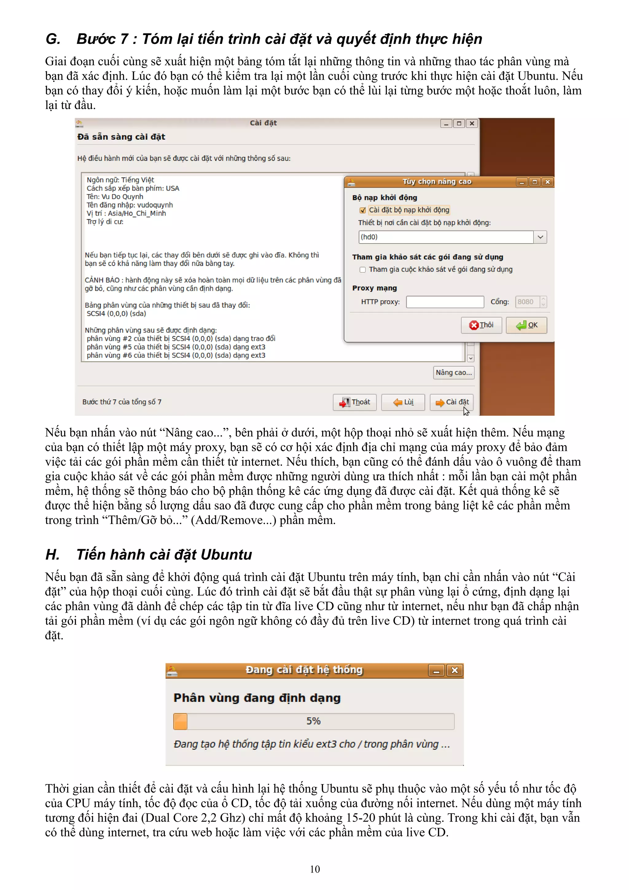 G.    Bước 7 : Tóm lại tiến trình cài đặt và quyết định thực hiện
Giai đoạn cuối cùng sẽ xuất hiện một bảng tóm tắt lại những thông tin và những thao tác phân vùng mà
bạn đã xác định. Lúc đó bạn có thể kiểm tra lại một lần cuối cùng trước khi thực hiện cài đặt Ubuntu. Nếu
bạn có thay đổi ý kiến, hoặc muốn làm lại một bước bạn có thể lùi lại từng bước một hoặc thoắt luôn, làm
lại từ đầu.




Nếu bạn nhấn vào nút “Nâng cao...”, bên phải ở dưới, một hộp thoại nhỏ sẽ xuất hiện thêm. Nếu mạng
của bạn có thiết lập một máy proxy, bạn sẽ có cơ hội xác định địa chỉ mạng của máy proxy để bảo đảm
việc tải các gói phần mềm cần thiết từ internet. Nếu thích, bạn cũng có thể đánh dấu vào ô vuông để tham
gia cuộc khảo sát về các gói phần mềm được những người dùng ưa thích nhất : mỗi lần bạn cài một phần
mềm, hệ thống sẽ thông báo cho bộ phận thống kê các ứng dụng đã được cài đặt. Kết quả thống kê sẽ
được thể hiện bằng số lượng dấu sao đã được cung cấp cho phần mềm trong bảng liệt kê các phần mềm
trong trình “Thêm/Gỡ bỏ...” (Add/Remove...) phần mềm.

H.   Tiến hành cài đặt Ubuntu
Nếu bạn đã sẵn sàng để khởi động quá trình cài đặt Ubuntu trên máy tính, bạn chỉ cần nhấn vào nút “Cài
đặt” của hộp thoại cuối cùng. Lúc đó trình cài đặt sẽ bắt đầu thật sự phân vùng lại ổ cứng, định dạng lại
các phân vùng đã dành để chép các tập tin từ đĩa live CD cũng như từ internet, nếu như bạn đã chấp nhận
tải gói phần mềm (ví dụ các gói ngôn ngữ không có đầy đủ trên live CD) từ internet trong quá trình cài
đặt.




Thời gian cần thiết để cài đặt và cấu hình lại hệ thống Ubuntu sẽ phụ thuộc vào một số yếu tố như tốc độ
của CPU máy tính, tốc độ đọc của ổ CD, tốc độ tải xuống của đường nối internet. Nếu dùng một máy tính
tương đối hiện đai (Dual Core 2,2 Ghz) chỉ mất độ khoảng 15-20 phút là cùng. Trong khi cài đặt, bạn vẫn
có thể dùng internet, tra cứu web hoặc làm việc với các phần mềm của live CD.

                                                    10
 