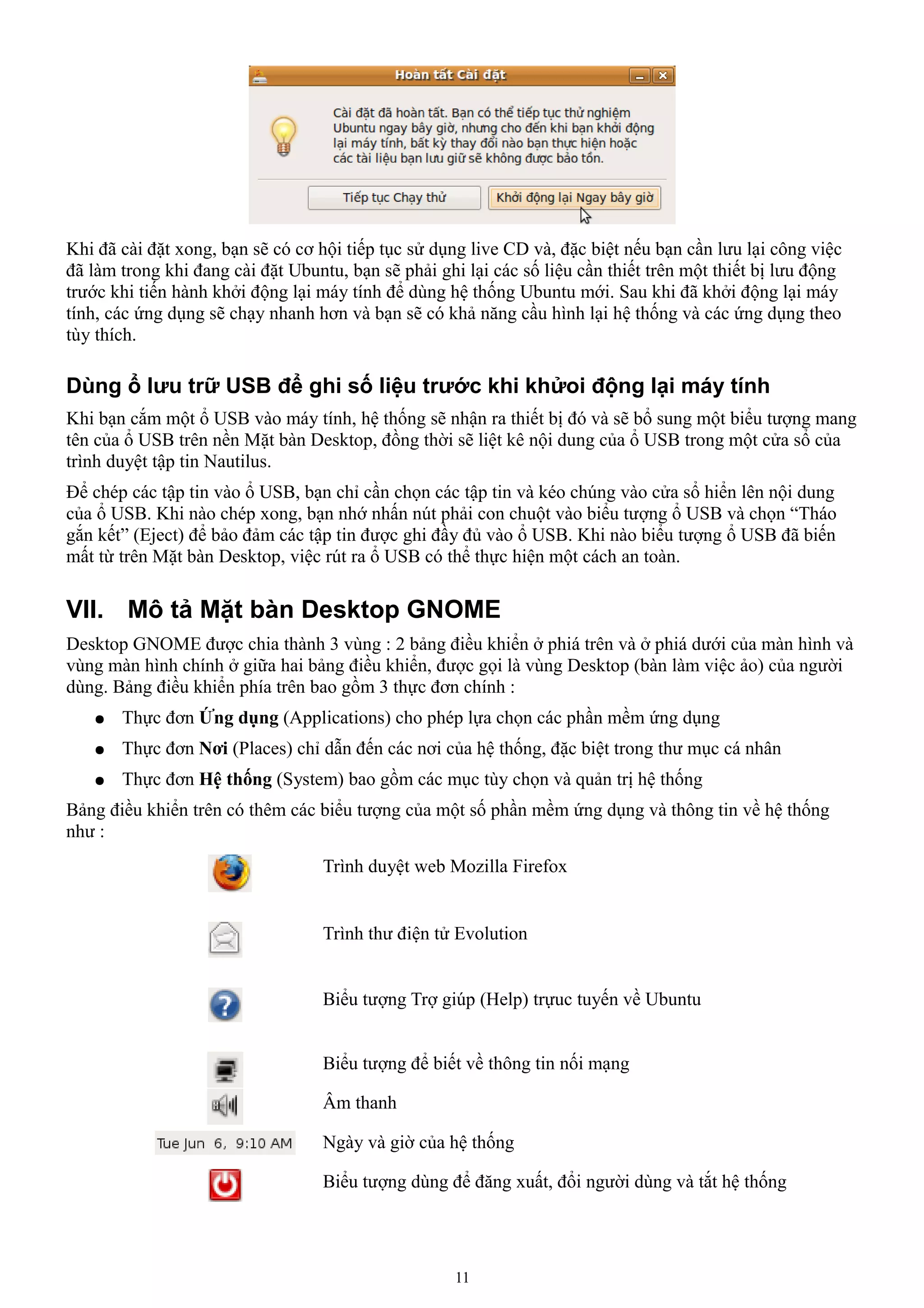 Khi đã cài đặt xong, bạn sẽ có cơ hội tiếp tục sử dụng live CD và, đặc biệt nếu bạn cần lưu lại công việc
đã làm trong khi đang cài đặt Ubuntu, bạn sẽ phải ghi lại các số liệu cần thiết trên một thiết bị lưu động
trước khi tiến hành khởi động lại máy tính để dùng hệ thống Ubuntu mới. Sau khi đã khởi động lại máy
tính, các ứng dụng sẽ chạy nhanh hơn và bạn sẽ có khả năng cầu hình lại hệ thống và các ứng dụng theo
tùy thích.

Dùng ổ lưu trữ USB để ghi số liệu trước khi khửoi động lại máy tính
Khi bạn cắm một ổ USB vào máy tính, hệ thống sẽ nhận ra thiết bị đó và sẽ bổ sung một biểu tượng mang
tên của ổ USB trên nền Mặt bàn Desktop, đồng thời sẽ liệt kê nội dung của ổ USB trong một cửa sổ của
trình duyệt tập tin Nautilus.
Để chép các tập tin vào ổ USB, bạn chỉ cần chọn các tập tin và kéo chúng vào cửa sổ hiển lên nội dung
của ổ USB. Khi nào chép xong, bạn nhớ nhấn nút phải con chuột vào biểu tượng ổ USB và chọn “Tháo
gắn kết” (Eject) để bảo đảm các tập tin được ghi đầy đủ vào ổ USB. Khi nào biểu tượng ổ USB đã biến
mất từ trên Mặt bàn Desktop, việc rút ra ổ USB có thể thực hiện một cách an toàn.

VII. Mô tả Mặt bàn Desktop GNOME
Desktop GNOME được chia thành 3 vùng : 2 bảng điều khiển ở phiá trên và ở phiá dưới của màn hình và
vùng màn hình chính ở giữa hai bảng điều khiển, được gọi là vùng Desktop (bàn làm việc ảo) của người
dùng. Bảng điều khiển phía trên bao gồm 3 thực đơn chính :
   ●   Thực đơn Ứng dụng (Applications) cho phép lựa chọn các phần mềm ứng dụng
   ●   Thực đơn Nơi (Places) chỉ dẫn đến các nơi của hệ thống, đặc biệt trong thư mục cá nhân
   ●   Thực đơn Hệ thống (System) bao gồm các mục tùy chọn và quản trị hệ thống
Bảng điều khiển trên có thêm các biểu tượng của một số phần mềm ứng dụng và thông tin về hệ thống
như :
                                   Trình duyệt web Mozilla Firefox


                                   Trình thư điện tử Evolution


                                   Biểu tượng Trợ giúp (Help) trựuc tuyến về Ubuntu


                                   Biểu tượng để biết về thông tin nối mạng

                                   Âm thanh

                                   Ngày và giờ của hệ thống

                                   Biểu tượng dùng để đăng xuất, đổi người dùng và tắt hệ thống




                                                     11
 