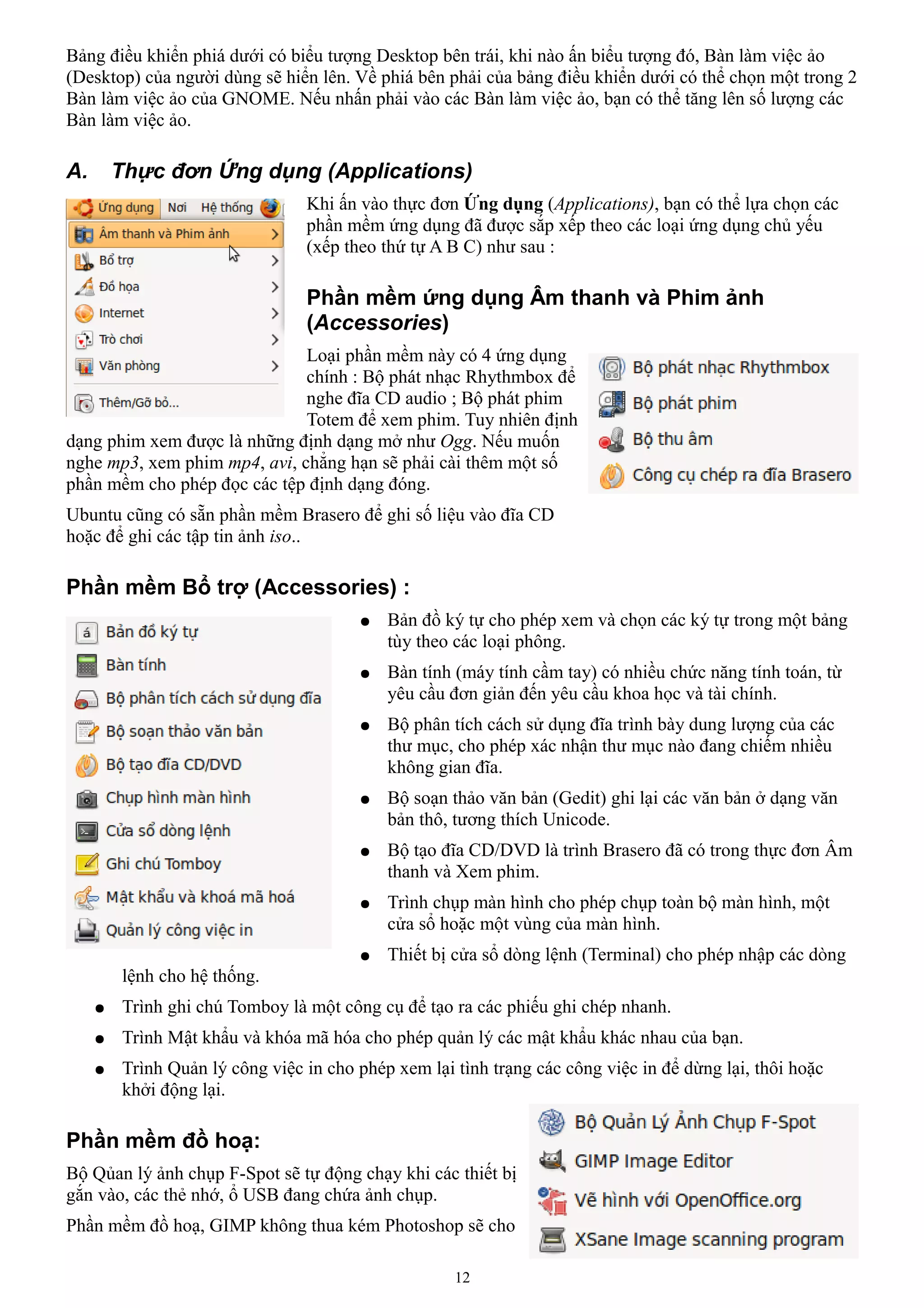 Bảng điều khiển phiá dưới có biểu tượng Desktop bên trái, khi nào ấn biểu tượng đó, Bàn làm việc ảo
(Desktop) của người dùng sẽ hiển lên. Về phiá bên phải của bảng điều khiển dưới có thể chọn một trong 2
Bàn làm việc ảo của GNOME. Nếu nhấn phải vào các Bàn làm việc ảo, bạn có thể tăng lên số lượng các
Bàn làm việc ảo.

A.       Thực đơn Ứng dụng (Applications)
                                  Khi ấn vào thực đơn Ứng dụng (Applications), bạn có thể lựa chọn các
                                  phần mềm ứng dụng đã được sắp xếp theo các loại ứng dụng chủ yếu
                                  (xếp theo thứ tự A B C) như sau :

                                  Phần mềm ứng dụng Âm thanh và Phim ảnh
                                  (Accessories)
                              Loại phần mềm này có 4 ứng dụng
                              chính : Bộ phát nhạc Rhythmbox để
                              nghe đĩa CD audio ; Bộ phát phim
                              Totem để xem phim. Tuy nhiên định
dạng phim xem được là những định dạng mở như Ogg. Nếu muốn
nghe mp3, xem phim mp4, avi, chẳng hạn sẽ phải cài thêm một số
phần mềm cho phép đọc các tệp định dạng đóng.
Ubuntu cũng có sẵn phần mềm Brasero để ghi số liệu vào đĩa CD
hoặc để ghi các tập tin ảnh iso..

Phần mềm Bổ trợ (Accessories) :
                                         ●   Bản đồ ký tự cho phép xem và chọn các ký tự trong một bảng
                                             tùy theo các loại phông.
                                         ●   Bàn tính (máy tính cầm tay) có nhiều chức năng tính toán, từ
                                             yêu cầu đơn giản đến yêu cầu khoa học và tài chính.
                                         ●   Bộ phân tích cách sử dụng đĩa trình bày dung lượng của các
                                             thư mục, cho phép xác nhận thư mục nào đang chiếm nhiều
                                             không gian đĩa.
                                         ●   Bộ soạn thảo văn bản (Gedit) ghi lại các văn bản ở dạng văn
                                             bản thô, tương thích Unicode.
                                         ●   Bộ tạo đĩa CD/DVD là trình Brasero đã có trong thực đơn Âm
                                             thanh và Xem phim.
                                         ●   Trình chụp màn hình cho phép chụp toàn bộ màn hình, một
                                             cửa sổ hoặc một vùng của màn hình.
                                         ●   Thiết bị cửa sổ dòng lệnh (Terminal) cho phép nhập các dòng
          lệnh cho hệ thống.
     ●    Trình ghi chú Tomboy là một công cụ để tạo ra các phiếu ghi chép nhanh.
     ●    Trình Mật khẩu và khóa mã hóa cho phép quản lý các mật khẩu khác nhau của bạn.
     ●    Trình Quản lý công việc in cho phép xem lại tình trạng các công việc in để dừng lại, thôi hoặc
          khởi động lại.

Phần mềm đồ hoạ:
Bộ Qủan lý ảnh chụp F-Spot sẽ tự động chạy khi các thiết bị
gắn vào, các thẻ nhớ, ổ USB đang chứa ảnh chụp.
Phần mềm đồ hoạ, GIMP không thua kém Photoshop sẽ cho

                                                      12
 