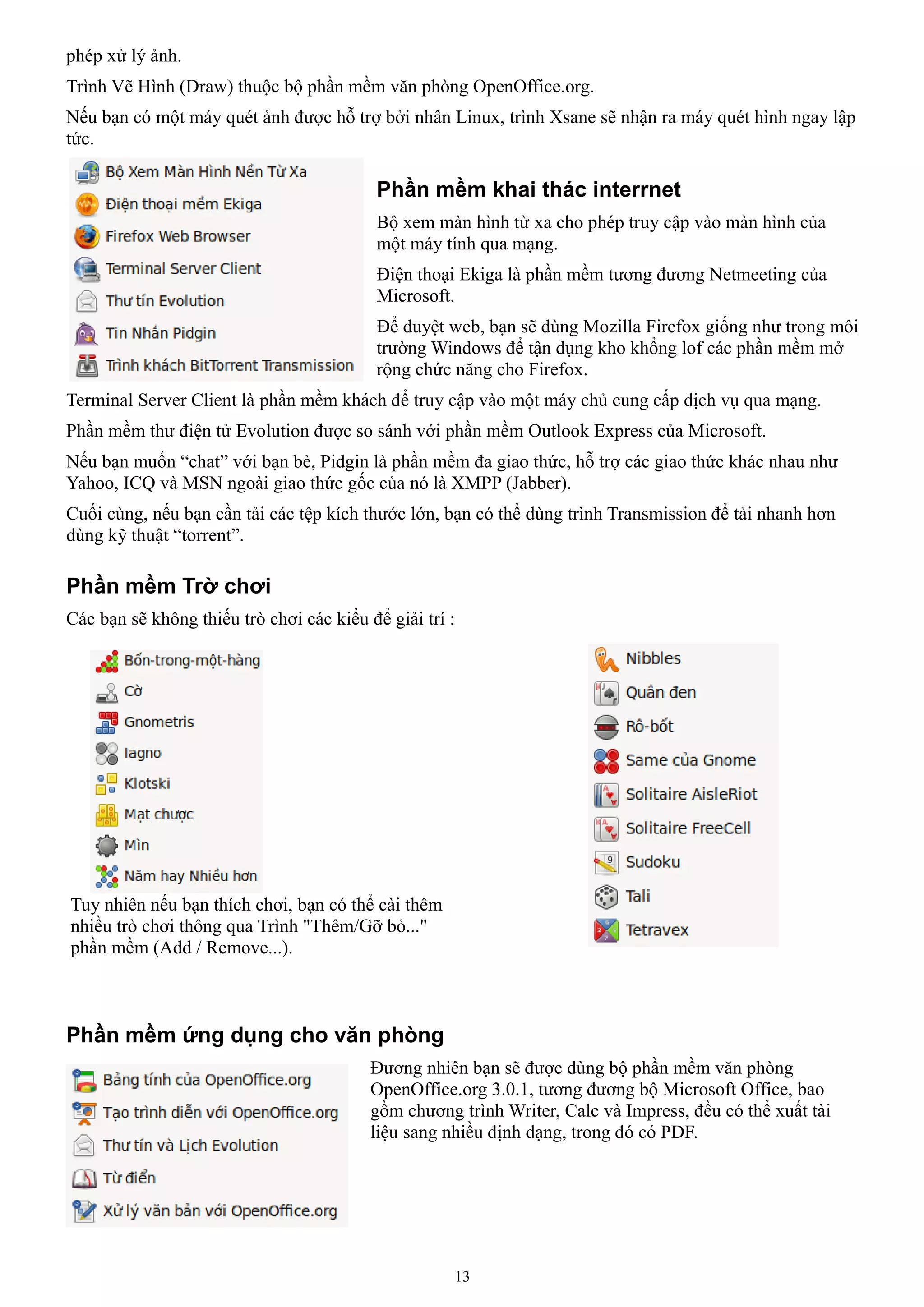 phép xử lý ảnh.
Trình Vẽ Hình (Draw) thuộc bộ phần mềm văn phòng OpenOffice.org.
Nếu bạn có một máy quét ảnh được hỗ trợ bởi nhân Linux, trình Xsane sẽ nhận ra máy quét hình ngay lập
tức.

                                           Phần mềm khai thác interrnet
                                           Bộ xem màn hình từ xa cho phép truy cập vào màn hình của
                                           một máy tính qua mạng.
                                           Điện thoại Ekiga là phần mềm tương đương Netmeeting của
                                           Microsoft.
                                           Để duyệt web, bạn sẽ dùng Mozilla Firefox giống như trong môi
                                           trường Windows để tận dụng kho khổng lof các phần mềm mở
                                           rộng chức năng cho Firefox.
Terminal Server Client là phần mềm khách để truy cập vào một máy chủ cung cấp dịch vụ qua mạng.
Phần mềm thư điện tử Evolution được so sánh với phần mềm Outlook Express của Microsoft.
Nếu bạn muốn “chat” với bạn bè, Pidgin là phần mềm đa giao thức, hỗ trợ các giao thức khác nhau như
Yahoo, ICQ và MSN ngoài giao thức gốc của nó là XMPP (Jabber).
Cuối cùng, nếu bạn cần tải các tệp kích thước lớn, bạn có thể dùng trình Transmission để tải nhanh hơn
dùng kỹ thuật “torrent”.

Phần mềm Trờ chơi
Các bạn sẽ không thiếu trò chơi các kiểu để giải trí :




Tuy nhiên nếu bạn thích chơi, bạn có thể cài thêm
nhiều trò chơi thông qua Trình "Thêm/Gỡ bỏ..."
phần mềm (Add / Remove...).



Phần mềm ứng dụng cho văn phòng
                                          Đương nhiên bạn sẽ được dùng bộ phần mềm văn phòng
                                          OpenOffice.org 3.0.1, tương đương bộ Microsoft Office, bao
                                          gồm chương trình Writer, Calc và Impress, đều có thể xuất tài
                                          liệu sang nhiều định dạng, trong đó có PDF.




                                                     13
 