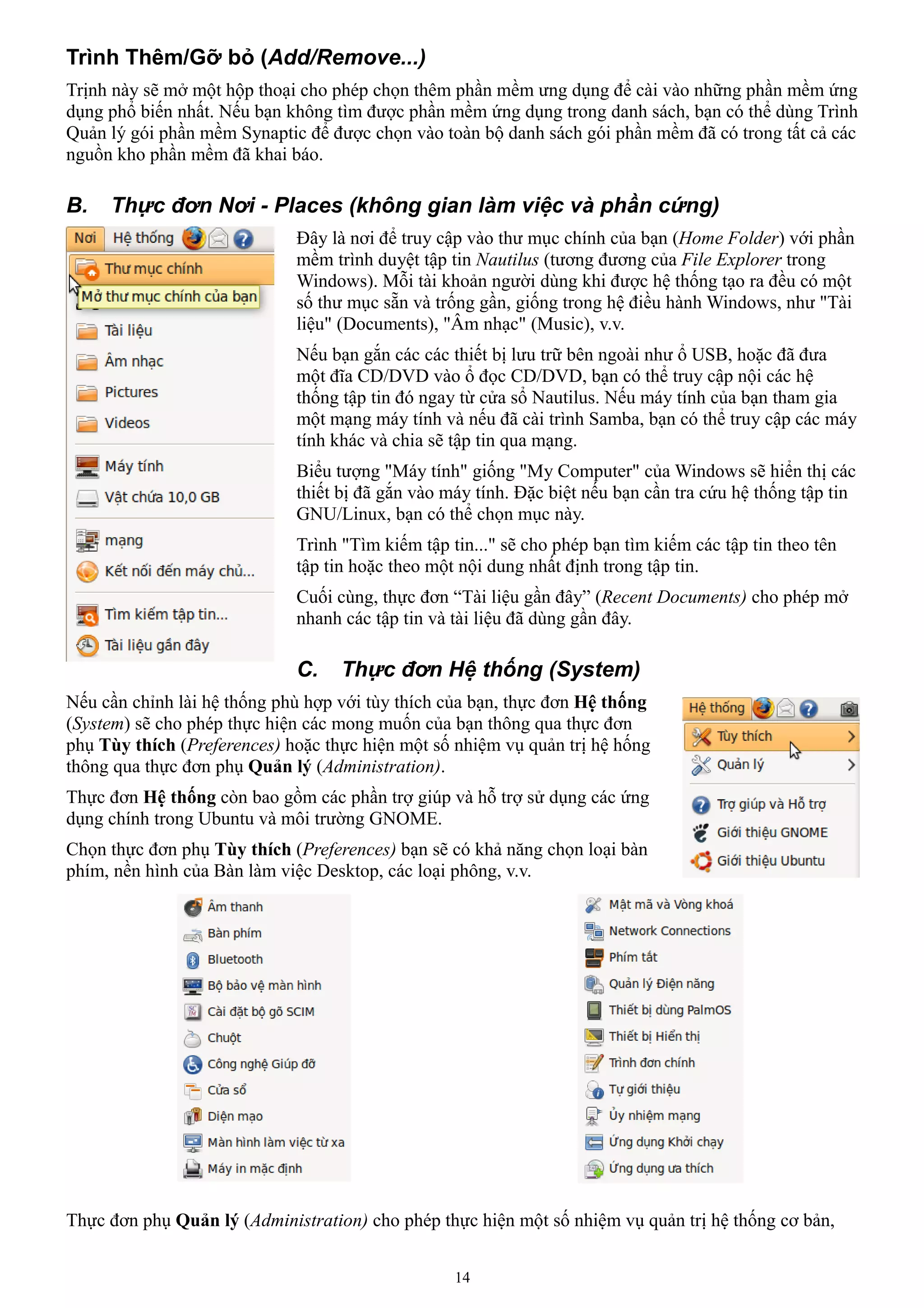 Trình Thêm/Gỡ bỏ (Add/Remove...)
Trịnh này sẽ mở một hộp thoại cho phép chọn thêm phần mềm ưng dụng để cài vào những phần mềm ứng
dụng phổ biến nhất. Nếu bạn không tìm được phần mềm ứng dụng trong danh sách, bạn có thể dùng Trình
Quản lý gói phần mềm Synaptic để được chọn vào toàn bộ danh sách gói phần mềm đã có trong tất cả các
nguồn kho phần mềm đã khai báo.

B.   Thực đơn Nơi - Places (không gian làm việc và phần cứng)
                             Đây là nơi để truy cập vào thư mục chính của bạn (Home Folder) với phần
                             mềm trình duyệt tập tin Nautilus (tương đương của File Explorer trong
                             Windows). Mỗi tài khoản người dùng khi được hệ thống tạo ra đều có một
                             số thư mục sẵn và trống gần, giống trong hệ điều hành Windows, như "Tài
                             liệu" (Documents), "Âm nhạc" (Music), v.v.
                             Nếu bạn gắn các các thiết bị lưu trữ bên ngoài như ổ USB, hoặc đã đưa
                             một đĩa CD/DVD vào ổ đọc CD/DVD, bạn có thể truy cập nội các hệ
                             thống tập tin đó ngay từ cửa sổ Nautilus. Nếu máy tính của bạn tham gia
                             một mạng máy tính và nếu đã cài trình Samba, bạn có thể truy cập các máy
                             tính khác và chia sẽ tập tin qua mạng.
                             Biểu tượng "Máy tính" giống "My Computer" của Windows sẽ hiển thị các
                             thiết bị đã gắn vào máy tính. Đặc biệt nếu bạn cần tra cứu hệ thống tập tin
                             GNU/Linux, bạn có thể chọn mục này.
                             Trình "Tìm kiếm tập tin..." sẽ cho phép bạn tìm kiếm các tập tin theo tên
                             tập tin hoặc theo một nội dung nhất định trong tập tin.
                             Cuối cùng, thực đơn “Tài liệu gần đây” (Recent Documents) cho phép mở
                             nhanh các tập tin và tài liệu đã dùng gần đây.

                             C.    Thực đơn Hệ thống (System)
Nếu cần chỉnh lài hệ thống phù hợp với tùy thích của bạn, thực đơn Hệ thống
(System) sẽ cho phép thực hiện các mong muốn của bạn thông qua thực đơn
phụ Tùy thích (Preferences) hoặc thực hiện một số nhiệm vụ quản trị hệ hống
thông qua thực đơn phụ Quản lý (Administration).
Thực đơn Hệ thống còn bao gồm các phần trợ giúp và hỗ trợ sử dụng các ứng
dụng chính trong Ubuntu và môi trường GNOME.
Chọn thực đơn phụ Tùy thích (Preferences) bạn sẽ có khả năng chọn loại bàn
phím, nền hình của Bàn làm việc Desktop, các loại phông, v.v.




Thực đơn phụ Quản lý (Administration) cho phép thực hiện một số nhiệm vụ quản trị hệ thống cơ bản,


                                                  14
 