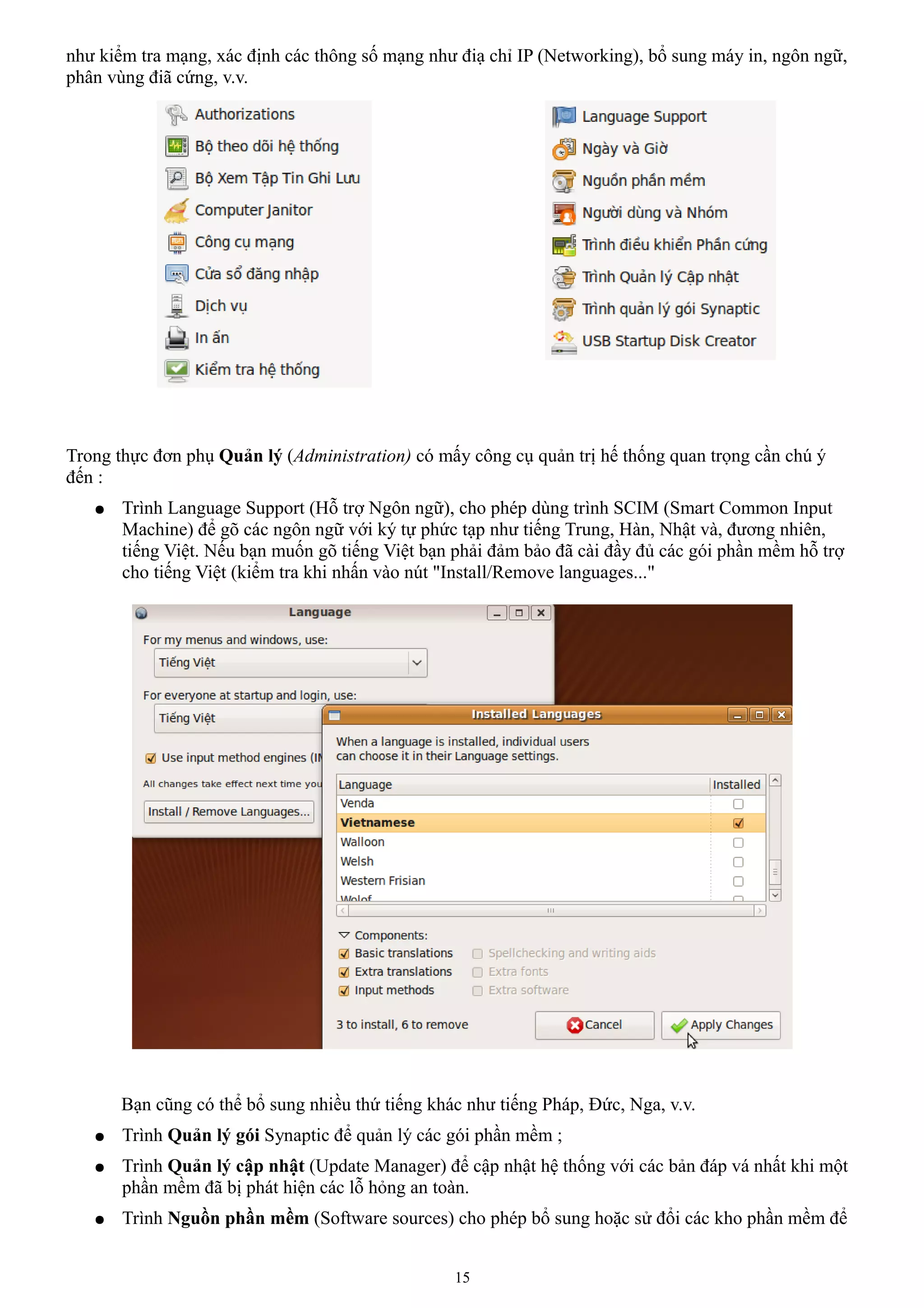 như kiểm tra mạng, xác định các thông số mạng như điạ chỉ IP (Networking), bổ sung máy in, ngôn ngữ,
phân vùng điã cứng, v.v.




Trong thực đơn phụ Quản lý (Administration) có mấy công cụ quản trị hế thống quan trọng cần chú ý
đến :
   ●   Trình Language Support (Hỗ trợ Ngôn ngữ), cho phép dùng trình SCIM (Smart Common Input
       Machine) để gõ các ngôn ngữ với ký tự phức tạp như tiếng Trung, Hàn, Nhật và, đương nhiên,
       tiếng Việt. Nếu bạn muốn gõ tiếng Việt bạn phải đảm bảo đã cài đầy đủ các gói phần mềm hỗ trợ
       cho tiếng Việt (kiểm tra khi nhấn vào nút "Install/Remove languages..."




       Bạn cũng có thể bổ sung nhiều thứ tiếng khác như tiếng Pháp, Đức, Nga, v.v.
   ●   Trình Quản lý gói Synaptic để quản lý các gói phần mềm ;
   ●   Trình Quản lý cập nhật (Update Manager) để cập nhật hệ thống với các bản đáp vá nhất khi một
       phần mềm đã bị phát hiện các lỗ hỏng an toàn.
   ●   Trình Nguồn phần mềm (Software sources) cho phép bổ sung hoặc sử đổi các kho phần mềm để


                                                  15
 