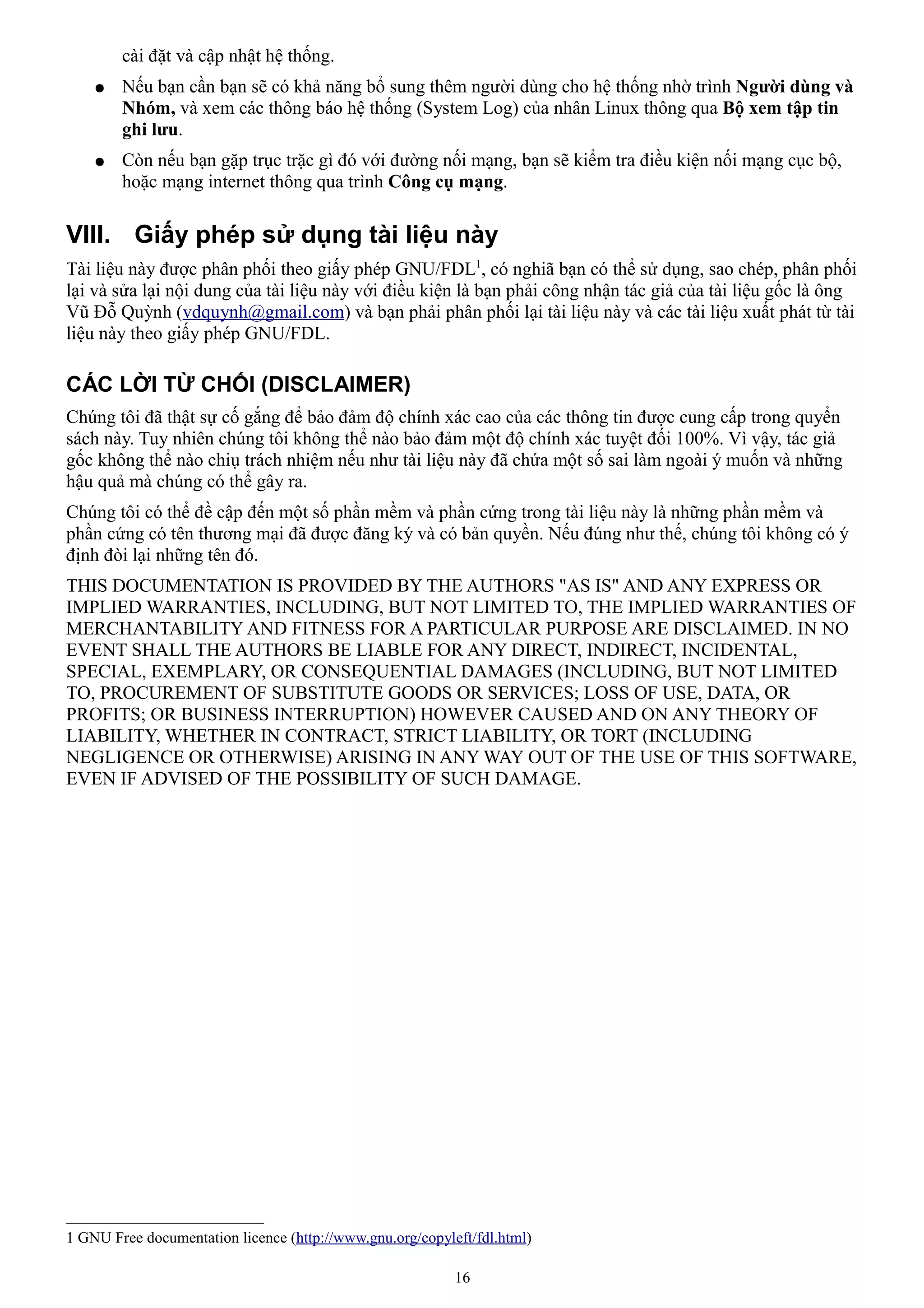 cài đặt và cập nhật hệ thống.
    ●   Nếu bạn cần bạn sẽ có khả năng bổ sung thêm người dùng cho hệ thống nhờ trình Người dùng và
        Nhóm, và xem các thông báo hệ thống (System Log) của nhân Linux thông qua Bộ xem tập tin
        ghi lưu.
    ●   Còn nếu bạn gặp trục trặc gì đó với đường nối mạng, bạn sẽ kiểm tra điều kiện nối mạng cục bộ,
        hoặc mạng internet thông qua trình Công cụ mạng.

VIII. Giấy phép sử dụng tài liệu này
Tài liệu này được phân phối theo giấy phép GNU/FDL1, có nghiã bạn có thể sử dụng, sao chép, phân phối
lại và sửa lại nội dung của tài liệu này với điều kiện là bạn phải công nhận tác giả của tài liệu gốc là ông
Vũ Đỗ Quỳnh (vdquynh@gmail.com) và bạn phải phân phối lại tài liệu này và các tài liệu xuất phát từ tài
liệu này theo giấy phép GNU/FDL.

CÁC LỜI TỪ CHỐI (DISCLAIMER)
Chúng tôi đã thật sự cố gắng để bảo đảm độ chính xác cao của các thông tin được cung cấp trong quyển
sách này. Tuy nhiên chúng tôi không thể nào bảo đảm một độ chính xác tuyệt đối 100%. Vì vậy, tác giả
gốc không thể nào chiụ trách nhiệm nếu như tài liệu này đã chứa một số sai làm ngoài ý muốn và những
hậu quả mà chúng có thể gây ra.
Chúng tôi có thể đề cập đến một số phần mềm và phần cứng trong tài liệu này là những phần mềm và
phần cứng có tên thương mại đã được đăng ký và có bản quyền. Nếu đúng như thế, chúng tôi không có ý
định đòi lại những tên đó.
THIS DOCUMENTATION IS PROVIDED BY THE AUTHORS "AS IS" AND ANY EXPRESS OR
IMPLIED WARRANTIES, INCLUDING, BUT NOT LIMITED TO, THE IMPLIED WARRANTIES OF
MERCHANTABILITY AND FITNESS FOR A PARTICULAR PURPOSE ARE DISCLAIMED. IN NO
EVENT SHALL THE AUTHORS BE LIABLE FOR ANY DIRECT, INDIRECT, INCIDENTAL,
SPECIAL, EXEMPLARY, OR CONSEQUENTIAL DAMAGES (INCLUDING, BUT NOT LIMITED
TO, PROCUREMENT OF SUBSTITUTE GOODS OR SERVICES; LOSS OF USE, DATA, OR
PROFITS; OR BUSINESS INTERRUPTION) HOWEVER CAUSED AND ON ANY THEORY OF
LIABILITY, WHETHER IN CONTRACT, STRICT LIABILITY, OR TORT (INCLUDING
NEGLIGENCE OR OTHERWISE) ARISING IN ANY WAY OUT OF THE USE OF THIS SOFTWARE,
EVEN IF ADVISED OF THE POSSIBILITY OF SUCH DAMAGE.




1 GNU Free documentation licence (http://www.gnu.org/copyleft/fdl.html)

                                                           16
 