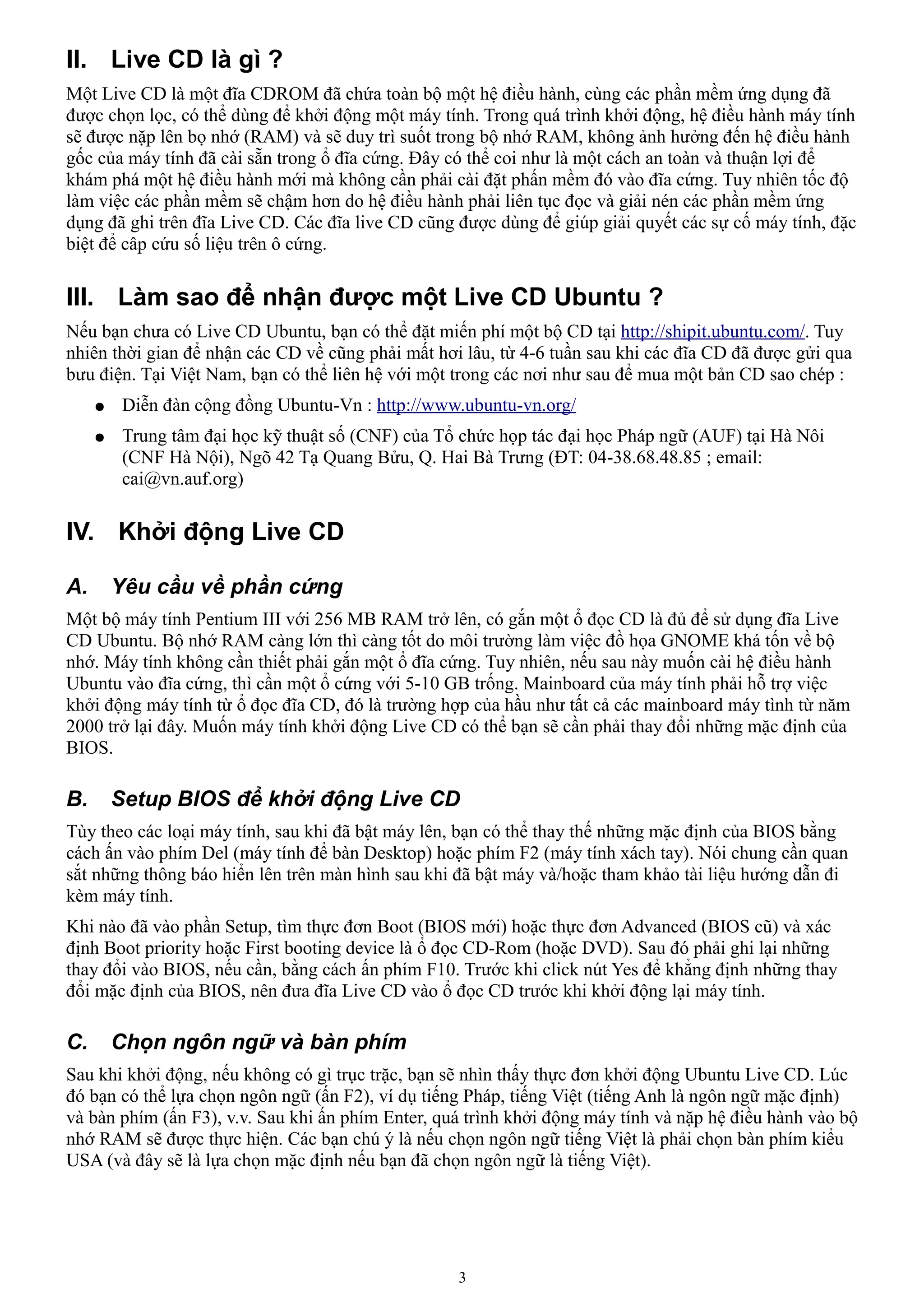 II. Live CD là gì ?
Một Live CD là một đĩa CDROM đã chứa toàn bộ một hệ điều hành, cùng các phần mềm ứng dụng đã
được chọn lọc, có thể dùng để khởi động một máy tính. Trong quá trình khởi động, hệ điều hành máy tính
sẽ được nặp lên bọ nhớ (RAM) và sẽ duy trì suốt trong bộ nhớ RAM, không ảnh hưởng đến hệ điều hành
gốc của máy tính đã cài sẵn trong ổ đĩa cứng. Đây có thể coi như là một cách an toàn và thuận lợi để
khám phá một hệ điều hành mới mà không cần phải cài đặt phấn mềm đó vào đĩa cứng. Tuy nhiên tốc độ
làm việc các phần mềm sẽ chậm hơn do hệ điều hành phải liên tục đọc và giải nén các phần mềm ứng
dụng đã ghi trên đĩa Live CD. Các đĩa live CD cũng được dùng để giúp giải quyết các sự cố máy tính, đặc
biệt để câp cứu số liệu trên ô cứng.

III. Làm sao để nhận được một Live CD Ubuntu ?
Nếu bạn chưa có Live CD Ubuntu, bạn có thể đặt miến phí một bộ CD tại http://shipit.ubuntu.com/. Tuy
nhiên thời gian để nhận các CD về cũng phải mất hơi lâu, từ 4-6 tuần sau khi các đĩa CD đã được gửi qua
bưu điện. Tại Việt Nam, bạn có thể liên hệ với một trong các nơi như sau để mua một bản CD sao chép :
     ●    Diễn đàn cộng đồng Ubuntu-Vn : http://www.ubuntu-vn.org/
     ●    Trung tâm đại học kỹ thuật số (CNF) của Tổ chức họp tác đại học Pháp ngữ (AUF) tại Hà Nôi
          (CNF Hà Nội), Ngõ 42 Tạ Quang Bửu, Q. Hai Bà Trưng (ĐT: 04-38.68.48.85 ; email:
          cai@vn.auf.org)

IV. Khởi động Live CD

A.       Yêu cầu về phần cứng
Một bộ máy tính Pentium III với 256 MB RAM trở lên, có gắn một ổ đọc CD là đủ để sử dụng đĩa Live
CD Ubuntu. Bộ nhớ RAM càng lớn thì càng tốt do môi trường làm việc đồ họa GNOME khá tốn về bộ
nhớ. Máy tính không cần thiết phải gắn một ổ đĩa cứng. Tuy nhiên, nếu sau này muốn cài hệ điều hành
Ubuntu vào đĩa cứng, thì cần một ổ cứng với 5-10 GB trống. Mainboard của máy tính phải hỗ trợ việc
khởi động máy tính từ ổ đọc đĩa CD, đó là trường hợp của hầu như tất cả các mainboard máy tình từ năm
2000 trở lại đây. Muốn máy tính khởi động Live CD có thể bạn sẽ cần phải thay đổi những mặc định của
BIOS.

B.       Setup BIOS để khởi động Live CD
Tùy theo các loại máy tính, sau khi đã bật máy lên, bạn có thể thay thế những mặc định của BIOS bằng
cách ấn vào phím Del (máy tính để bàn Desktop) hoặc phím F2 (máy tính xách tay). Nói chung cần quan
sắt những thông báo hiển lên trên màn hình sau khi đã bật máy và/hoặc tham khảo tài liệu hướng dẫn đi
kèm máy tính.
Khi nào đã vào phần Setup, tìm thực đơn Boot (BIOS mới) hoặc thực đơn Advanced (BIOS cũ) và xác
định Boot priority hoặc First booting device là ổ đọc CD-Rom (hoặc DVD). Sau đó phải ghi lại những
thay đổi vào BIOS, nếu cần, bằng cách ấn phím F10. Trước khi click nút Yes để khẳng định những thay
đổi mặc định của BIOS, nên đưa đĩa Live CD vào ổ đọc CD trước khi khởi động lại máy tính.

C.       Chọn ngôn ngữ và bàn phím
Sau khi khởi động, nếu không có gì trục trặc, bạn sẽ nhìn thấy thực đơn khởi động Ubuntu Live CD. Lúc
đó bạn có thể lựa chọn ngôn ngữ (ấn F2), ví dụ tiếng Pháp, tiếng Việt (tiếng Anh là ngôn ngữ mặc định)
và bàn phím (ấn F3), v.v. Sau khi ấn phím Enter, quá trình khởi động máy tính và nặp hệ điều hành vào bộ
nhớ RAM sẽ được thực hiện. Các bạn chú ý là nếu chọn ngôn ngữ tiếng Việt là phải chọn bàn phím kiểu
USA (và đây sẽ là lựa chọn mặc định nếu bạn đã chọn ngôn ngữ là tiếng Việt).




                                                    3
 