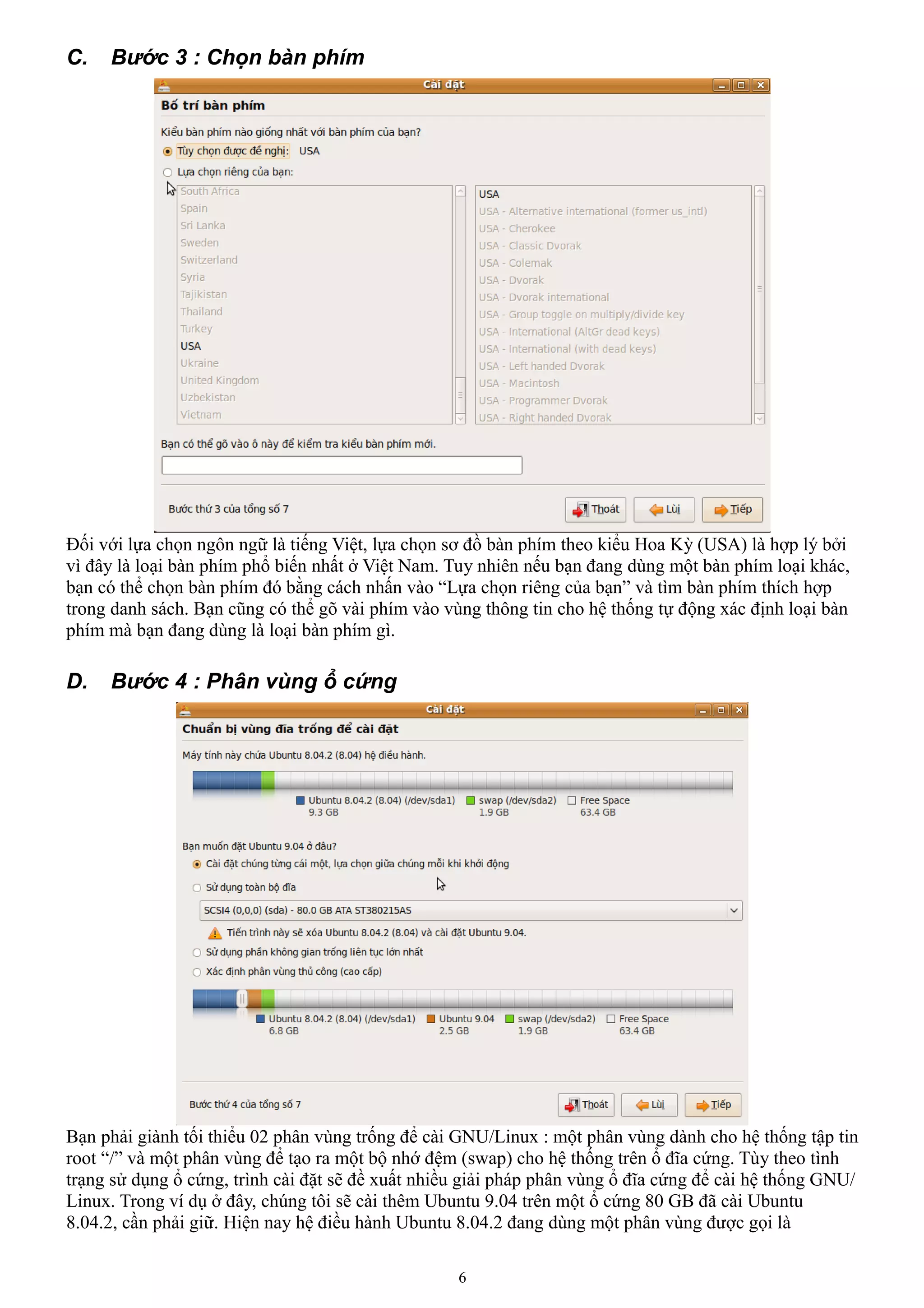 C.   Bước 3 : Chọn bàn phím




Đối với lựa chọn ngôn ngữ là tiếng Việt, lựa chọn sơ đồ bàn phím theo kiểu Hoa Kỳ (USA) là hợp lý bởi
vì đây là loại bàn phím phổ biến nhất ở Việt Nam. Tuy nhiên nếu bạn đang dùng một bàn phím loại khác,
bạn có thể chọn bàn phím đó bằng cách nhấn vào “Lựa chọn riêng của bạn” và tìm bàn phím thích hợp
trong danh sách. Bạn cũng có thể gõ vài phím vào vùng thông tin cho hệ thống tự động xác định loại bàn
phím mà bạn đang dùng là loại bàn phím gì.

D.   Bước 4 : Phân vùng ổ cứng




Bạn phải giành tối thiểu 02 phân vùng trống để cài GNU/Linux : một phân vùng dành cho hệ thống tập tin
root “/” và một phân vùng để tạo ra một bộ nhớ đệm (swap) cho hệ thống trên ổ đĩa cứng. Tùy theo tình
trạng sử dụng ổ cứng, trình cài đặt sẽ đề xuất nhiều giải pháp phân vùng ổ đĩa cứng để cài hệ thống GNU/
Linux. Trong ví dụ ở đây, chúng tôi sẽ cài thêm Ubuntu 9.04 trên một ổ cứng 80 GB đã cài Ubuntu
8.04.2, cần phải giữ. Hiện nay hệ điều hành Ubuntu 8.04.2 đang dùng một phân vùng được gọi là

                                                   6
 