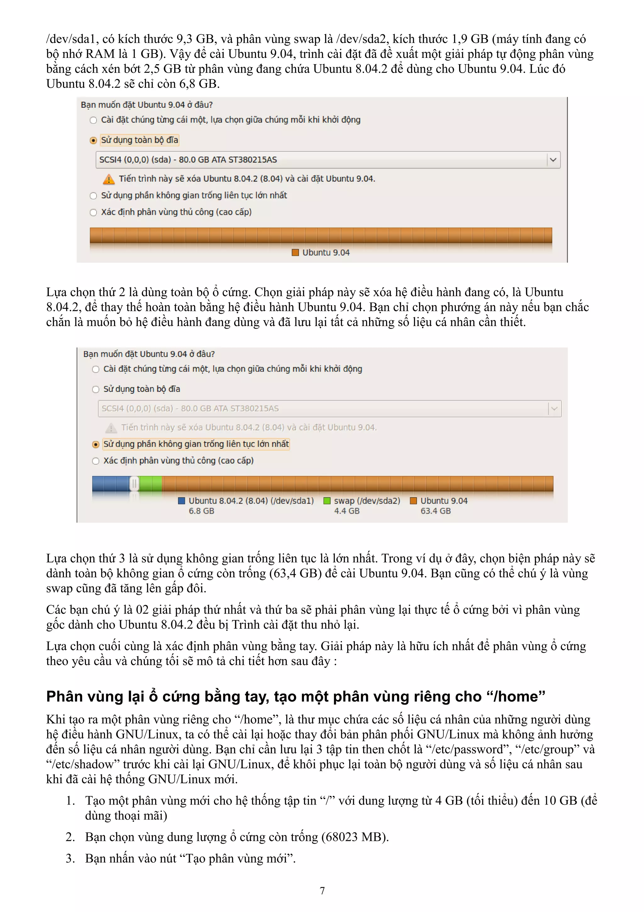 /dev/sda1, có kích thước 9,3 GB, và phân vùng swap là /dev/sda2, kích thước 1,9 GB (máy tính đang có
bộ nhớ RAM là 1 GB). Vậy để cài Ubuntu 9.04, trình cài đặt đã đề xuất một giải pháp tự động phân vùng
bằng cách xén bớt 2,5 GB từ phân vùng đang chứa Ubuntu 8.04.2 để dùng cho Ubuntu 9.04. Lúc đó
Ubuntu 8.04.2 sẽ chỉ còn 6,8 GB.




Lựa chọn thứ 2 là dùng toàn bộ ổ cứng. Chọn giải pháp này sẽ xóa hệ điều hành đang có, là Ubuntu
8.04.2, để thay thế hoàn toàn bằng hệ điều hành Ubuntu 9.04. Bạn chỉ chọn phướng án này nếu bạn chắc
chắn là muốn bỏ hệ điều hành đang dùng và đã lưu lại tất cả những số liệu cá nhân cần thiết.




Lựa chọn thứ 3 là sử dụng không gian trống liên tục là lớn nhất. Trong ví dụ ở đây, chọn biện pháp này sẽ
dành toàn bộ không gian ổ cứng còn trống (63,4 GB) để cài Ubuntu 9.04. Bạn cũng có thể chú ý là vùng
swap cũng đã tăng lên gấp đôi.
Các bạn chú ý là 02 giải pháp thứ nhất và thứ ba sẽ phải phân vùng lại thực tế ổ cứng bởi vì phân vùng
gốc dành cho Ubuntu 8.04.2 đều bị Trình cài đặt thu nhỏ lại.
Lựa chọn cuối cùng là xác định phân vùng bằng tay. Giải pháp này là hữu ích nhất để phân vùng ổ cứng
theo yêu cầu và chúng tối sẽ mô tả chi tiết hơn sau đây :

Phân vùng lại ổ cứng bằng tay, tạo một phân vùng riêng cho “/home”
Khi tạo ra một phân vùng riêng cho “/home”, là thư mục chứa các số liệu cá nhân của những người dùng
hệ điều hành GNU/Linux, ta có thể cài lại hoặc thay đổi bản phân phối GNU/Linux mà không ảnh hưởng
đến số liệu cá nhân người dùng. Bạn chỉ cần lưu lại 3 tập tin then chốt là “/etc/password”, “/etc/group” và
“/etc/shadow” trước khi cài lại GNU/Linux, để khôi phục lại toàn bộ người dùng và số liệu cá nhân sau
khi đã cài hệ thống GNU/Linux mới.
   1. Tạo một phân vùng mới cho hệ thống tập tin “/” với dung lượng từ 4 GB (tối thiểu) đến 10 GB (để
      dùng thoại mãi)
   2. Bạn chọn vùng dung lượng ổ cứng còn trống (68023 MB).
   3. Bạn nhấn vào nút “Tạo phân vùng mới”.

                                                     7
 