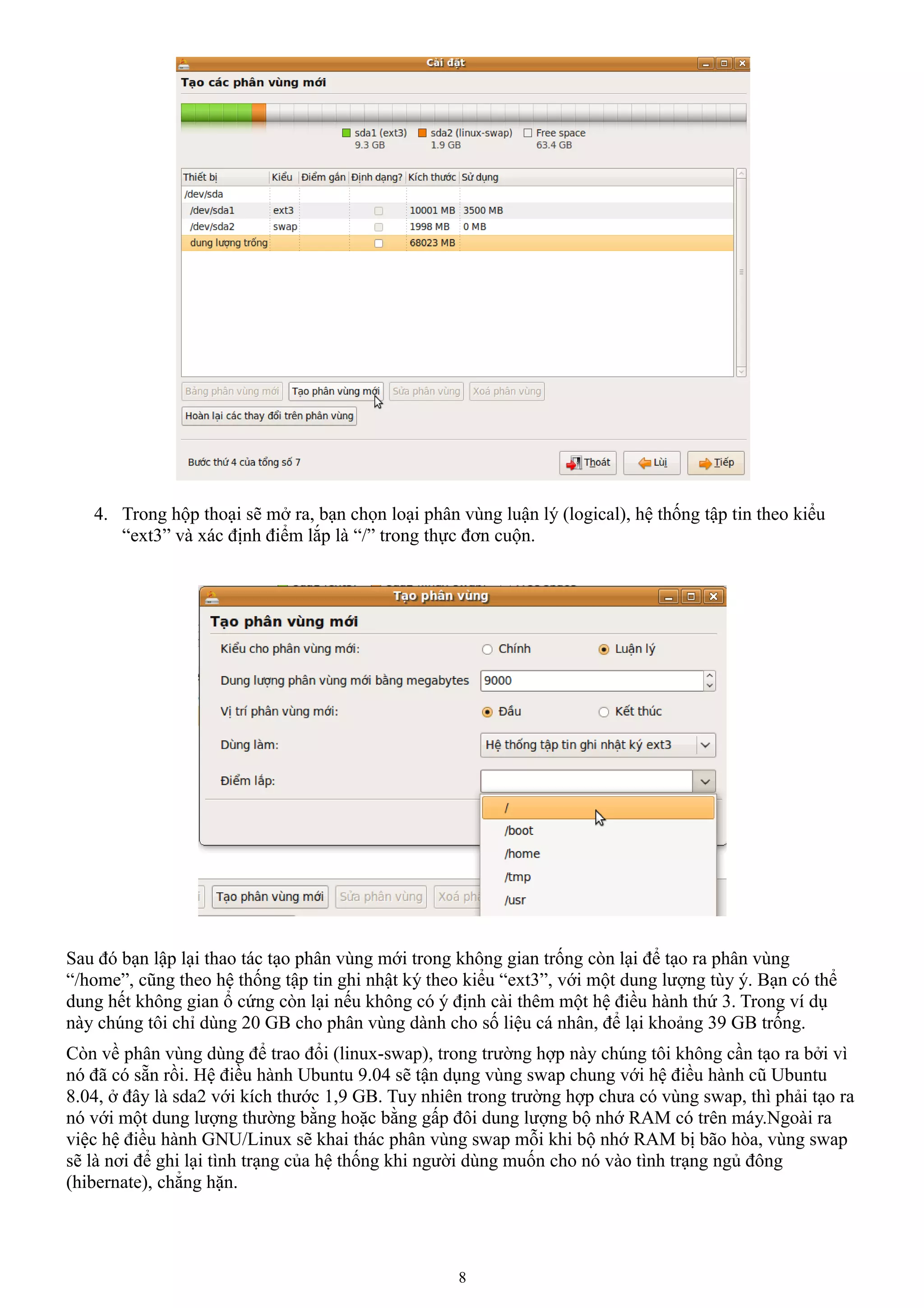 4. Trong hộp thoại sẽ mở ra, bạn chọn loại phân vùng luận lý (logical), hệ thống tập tin theo kiểu
      “ext3” và xác định điểm lắp là “/” trong thực đơn cuộn.




Sau đó bạn lập lại thao tác tạo phân vùng mới trong không gian trống còn lại để tạo ra phân vùng
“/home”, cũng theo hệ thống tập tin ghi nhật ký theo kiểu “ext3”, với một dung lượng tùy ý. Bạn có thể
dung hết không gian ổ cứng còn lại nếu không có ý định cài thêm một hệ điều hành thứ 3. Trong ví dụ
này chúng tôi chỉ dùng 20 GB cho phân vùng dành cho số liệu cá nhân, để lại khoảng 39 GB trống.
Còn về phân vùng dùng để trao đổi (linux-swap), trong trường hợp này chúng tôi không cần tạo ra bởi vì
nó đã có sẵn rồi. Hệ điều hành Ubuntu 9.04 sẽ tận dụng vùng swap chung với hệ điều hành cũ Ubuntu
8.04, ở đây là sda2 với kích thước 1,9 GB. Tuy nhiên trong trường hợp chưa có vùng swap, thì phải tạo ra
nó với một dung lượng thường bằng hoặc bằng gấp đôi dung lượng bộ nhớ RAM có trên máy.Ngoài ra
việc hệ điều hành GNU/Linux sẽ khai thác phân vùng swap mỗi khi bộ nhớ RAM bị bão hòa, vùng swap
sẽ là nơi để ghi lại tình trạng của hệ thống khi người dùng muốn cho nó vào tình trạng ngủ đông
(hibernate), chẳng hặn.




                                                   8
 