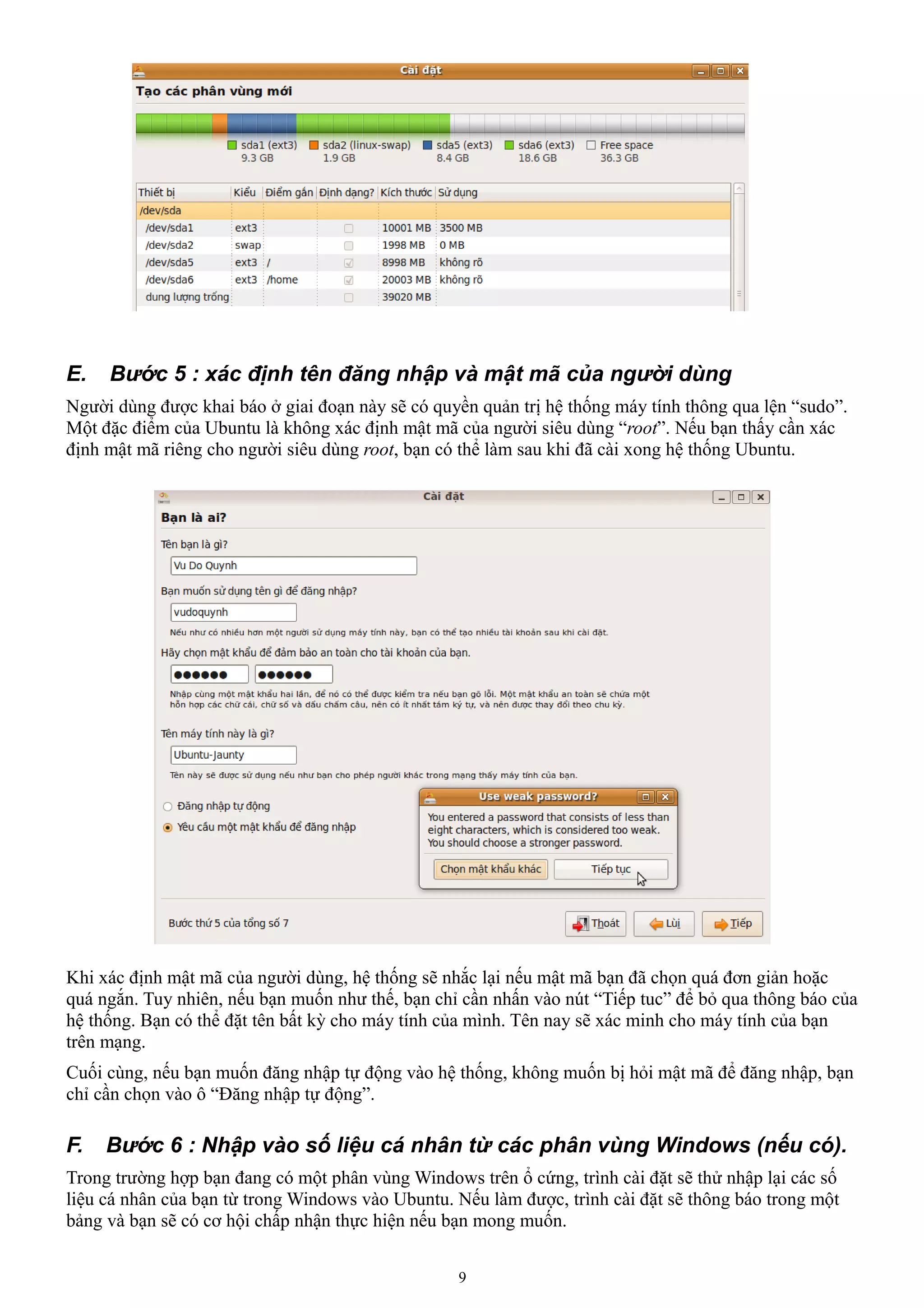 E.   Bước 5 : xác định tên đăng nhập và mật mã của người dùng
Người dùng được khai báo ở giai đoạn này sẽ có quyền quản trị hệ thống máy tính thông qua lện “sudo”.
Một đặc điểm của Ubuntu là không xác định mật mã của người siêu dùng “root”. Nếu bạn thấy cần xác
định mật mã riêng cho người siêu dùng root, bạn có thể làm sau khi đã cài xong hệ thống Ubuntu.




Khi xác định mật mã của người dùng, hệ thống sẽ nhắc lại nếu mật mã bạn đã chọn quá đơn giản hoặc
quá ngắn. Tuy nhiên, nếu bạn muốn như thế, bạn chỉ cần nhấn vào nút “Tiếp tuc” để bỏ qua thông báo của
hệ thống. Bạn có thể đặt tên bất kỳ cho máy tính của mình. Tên nay sẽ xác minh cho máy tính của bạn
trên mạng.
Cuối cùng, nếu bạn muốn đăng nhập tự động vào hệ thống, không muốn bị hỏi mật mã để đăng nhập, bạn
chỉ cần chọn vào ô “Đăng nhập tự động”.

F.   Bước 6 : Nhập vào số liệu cá nhân từ các phân vùng Windows (nếu có).
Trong trường hợp bạn đang có một phân vùng Windows trên ổ cứng, trình cài đặt sẽ thử nhập lại các số
liệu cá nhân của bạn từ trong Windows vào Ubuntu. Nếu làm được, trình cài đặt sẽ thông báo trong một
bảng và bạn sẽ có cơ hội chấp nhận thực hiện nếu bạn mong muốn.


                                                  9
 