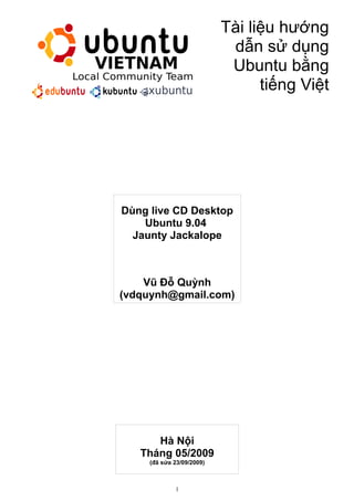 Tài liệu hướng
                            dẫn sử dụng
                            Ubuntu bằng
                                 tiếng Việt




Dùng live CD Desktop
    Ubuntu 9.04
  Jaunty Jackalope



    Vũ Đỗ Quỳnh
(vdquynh@gmail.com)




      Hà Nội
   Tháng 05/2009
     (đã sửa 23/09/2009)



             1
 