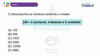AULA 3
7) Decomponha os números conforme o modelo.
245 = 2 centenas, 4 dezenas e 5 unidades
(A) 125
(B) 456
(C) 1423
(D) 2562
(E) 12356
(F) 4563
 