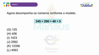 AULA 3
Agora decomponha os números conforme o modelo.
245 = 200 + 40 + 5
(G) 125
(H) 456
(I) 1423
(J) 2562
(K) 12356
(L) 4563
 