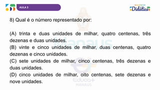 AULA 3
8) Qual é o número representado por:
(A) trinta e duas unidades de milhar, quatro centenas, três
dezenas e duas unidades.
(B) vinte e cinco unidades de milhar, duas centenas, quatro
dezenas e cinco unidades.
(C) sete unidades de milhar, cinco centenas, três dezenas e
duas unidades.
(D) cinco unidades de milhar, oito centenas, sete dezenas e
nove unidades.
 