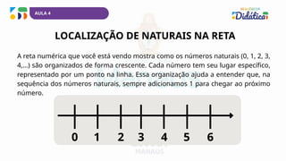 1 2 3 4 6
0 5
LOCALIZAÇÃO DE NATURAIS NA RETA
A reta numérica que você está vendo mostra como os números naturais (0, 1, 2, 3,
4,...) são organizados de forma crescente. Cada número tem seu lugar específico,
representado por um ponto na linha. Essa organização ajuda a entender que, na
sequência dos números naturais, sempre adicionamos 1 para chegar ao próximo
número.
AULA 4
 