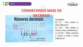 CONHECENDO MAIS OS
DECIMAIS
Exemplos:
a) 1,5 : "Um inteiro e
cinco décimos."
b) 1,25 : “Um inteiro e
vinte e cinco centésimos.”
c) 12,125 : “Doze inteiros
e cento e vinte e cinco
milésimos.”
AULA 5
 