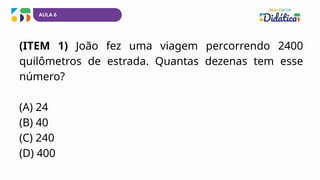 AULA 6
(ITEM 1) João fez uma viagem percorrendo 2400
quilômetros de estrada. Quantas dezenas tem esse
número?
(A) 24
(B) 40
(C) 240
(D) 400
 