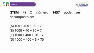 AULA 6
(ITEM 4) O número 1457 pode ser
decomposto em
(A) 100 + 400 + 50 + 7
(B) 1000 + 40 + 50 + 7
(C) 1000 + 400 + 50 + 7
(D) 1000 + 400 + 5 + 70
 