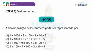 AULA 6
(ITEM 6) Dado o número
1935
A decomposição desse número pode ser representada por
(A) 1 x 1000 + 9 x 100 + 3 x 10 + 5
(B) 1 x 1000 + 9 x 10 + 3 x 10 + 5
(C) 1 x 100 + 9 x 100 + 3 x 100 + 5
(D) 1 x 100 + 9 x 100 + 3 x 10 + 5
 