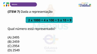 AULA 6
(ITEM 7) Dada a representação
2 x 1000 + 4 x 100 + 5 x 10 + 9
Qual número está representado?
(A) 2495
(B) 2459
(C) 2954
(D) 2549
 