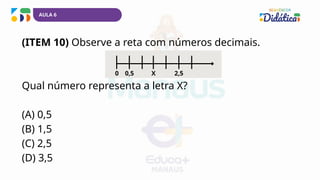 AULA 6
(ITEM 10) Observe a reta com números decimais.
Qual número representa a letra X?
(A) 0,5
(B) 1,5
(C) 2,5
(D) 3,5
0 X
0,5 2,5
 