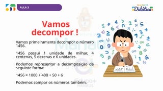 Vamos
decompor !
Vamos primeiramente decompor o número
1456.
1456 possui 1 unidade de milhar, 4
centenas, 5 dezenas e 6 unidades.
Podemos representar a decomposição da
seguinte forma:
1456 = 1000 + 400 + 50 + 6
Podemos compor os números também.
AULA 3
 